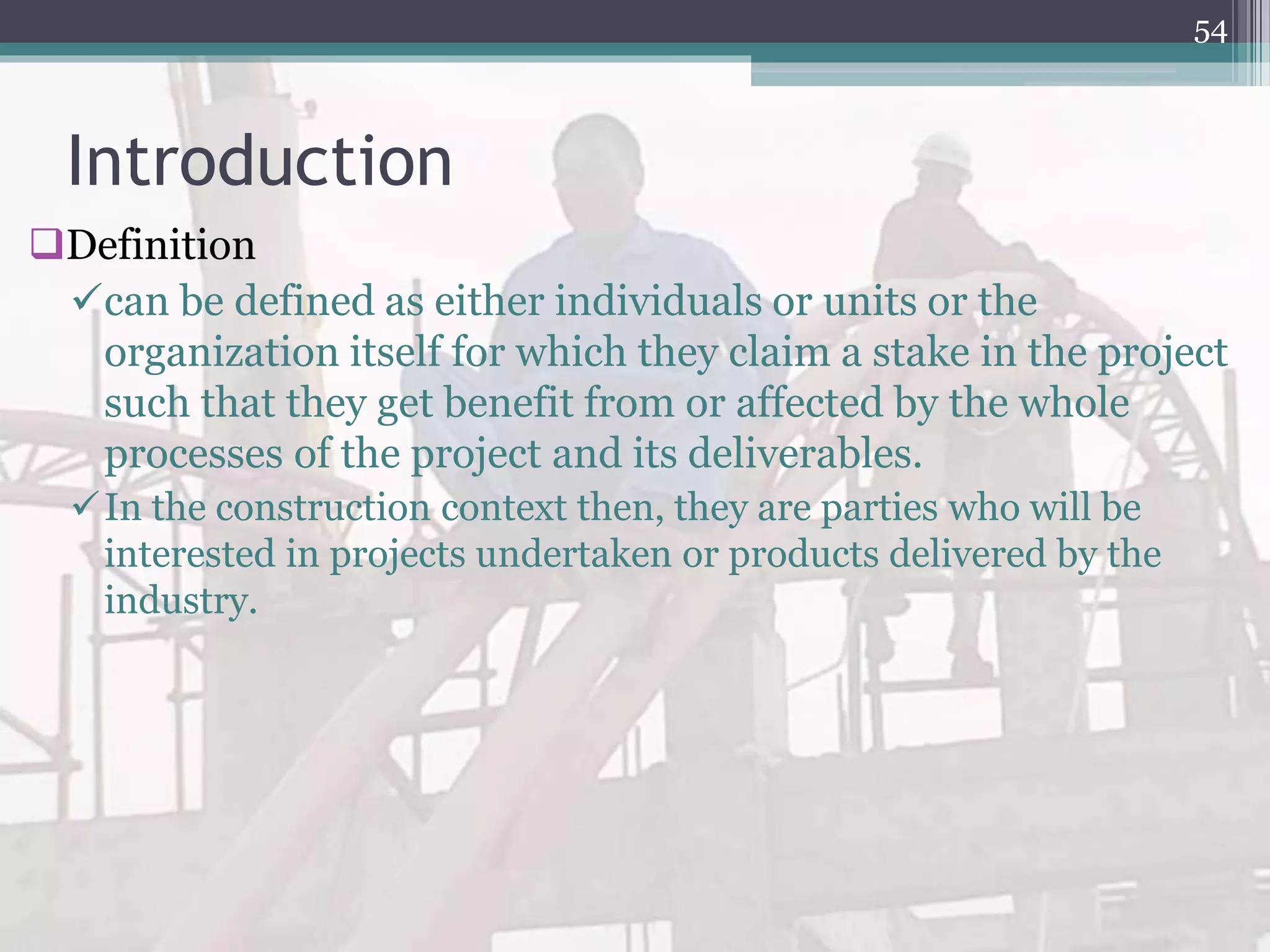 Introduction
Definition
can be defined as either individuals or units or the
organization itself for which they claim a stake in the project
such that they get benefit from or affected by the whole
processes of the project and its deliverables.
In the construction context then, they are parties who will be
interested in projects undertaken or products delivered by the
industry.
54
 
