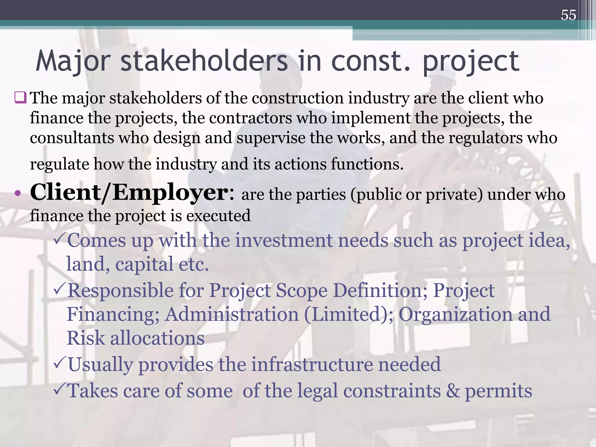 Major stakeholders in const. project
The major stakeholders of the construction industry are the client who
finance the projects, the contractors who implement the projects, the
consultants who design and supervise the works, and the regulators who
regulate how the industry and its actions functions.
• Client/Employer: are the parties (public or private) under who
finance the project is executed
Comes up with the investment needs such as project idea,
land, capital etc.
Responsible for Project Scope Definition; Project
Financing; Administration (Limited); Organization and
Risk allocations
Usually provides the infrastructure needed
Takes care of some of the legal constraints & permits
55
 