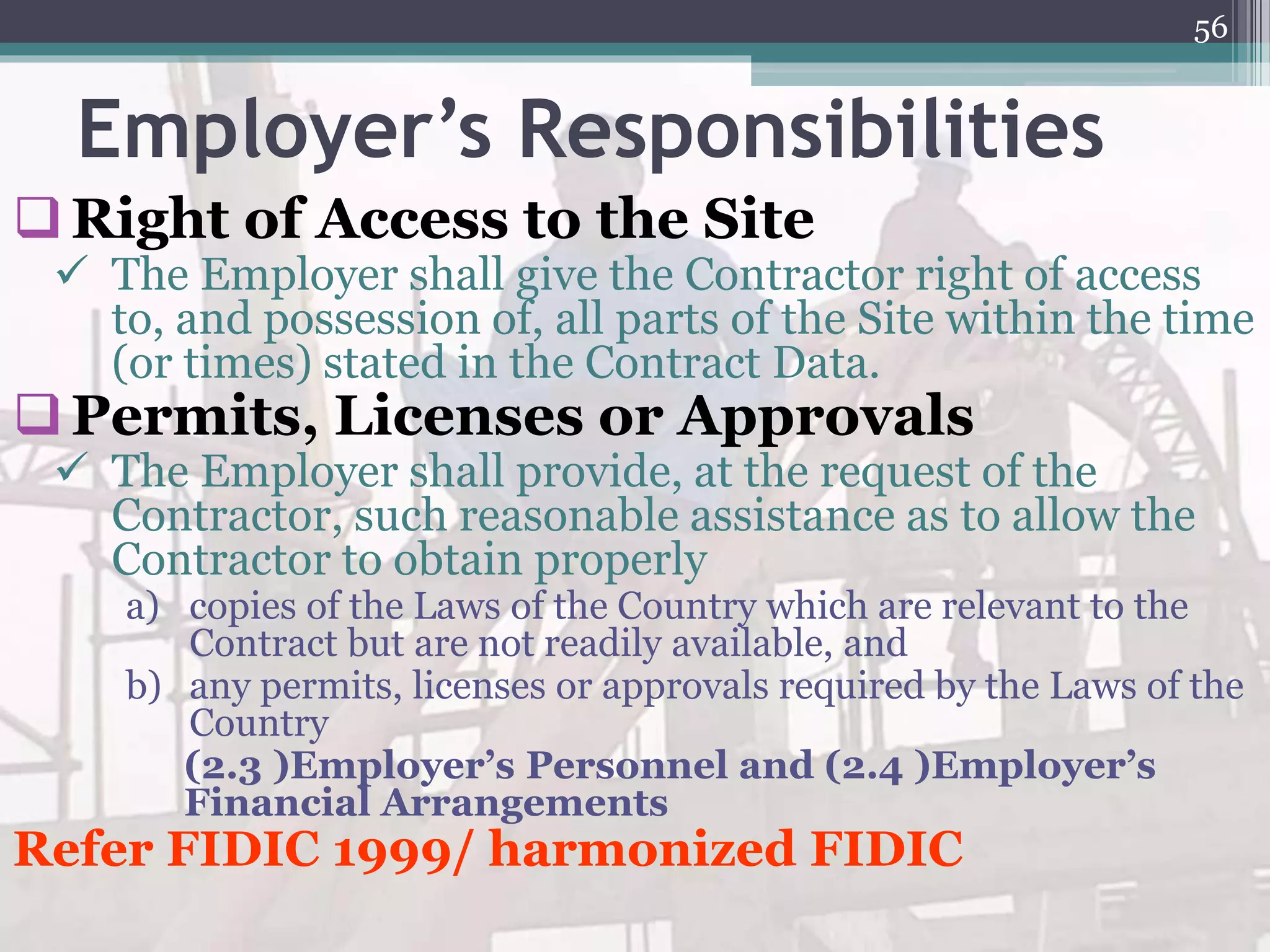 Employer’s Responsibilities
Right of Access to the Site
 The Employer shall give the Contractor right of access
to, and possession of, all parts of the Site within the time
(or times) stated in the Contract Data.
Permits, Licenses or Approvals
 The Employer shall provide, at the request of the
Contractor, such reasonable assistance as to allow the
Contractor to obtain properly
a) copies of the Laws of the Country which are relevant to the
Contract but are not readily available, and
b) any permits, licenses or approvals required by the Laws of the
Country
(2.3 )Employer’s Personnel and (2.4 )Employer’s
Financial Arrangements
Refer FIDIC 1999/ harmonized FIDIC
56
 