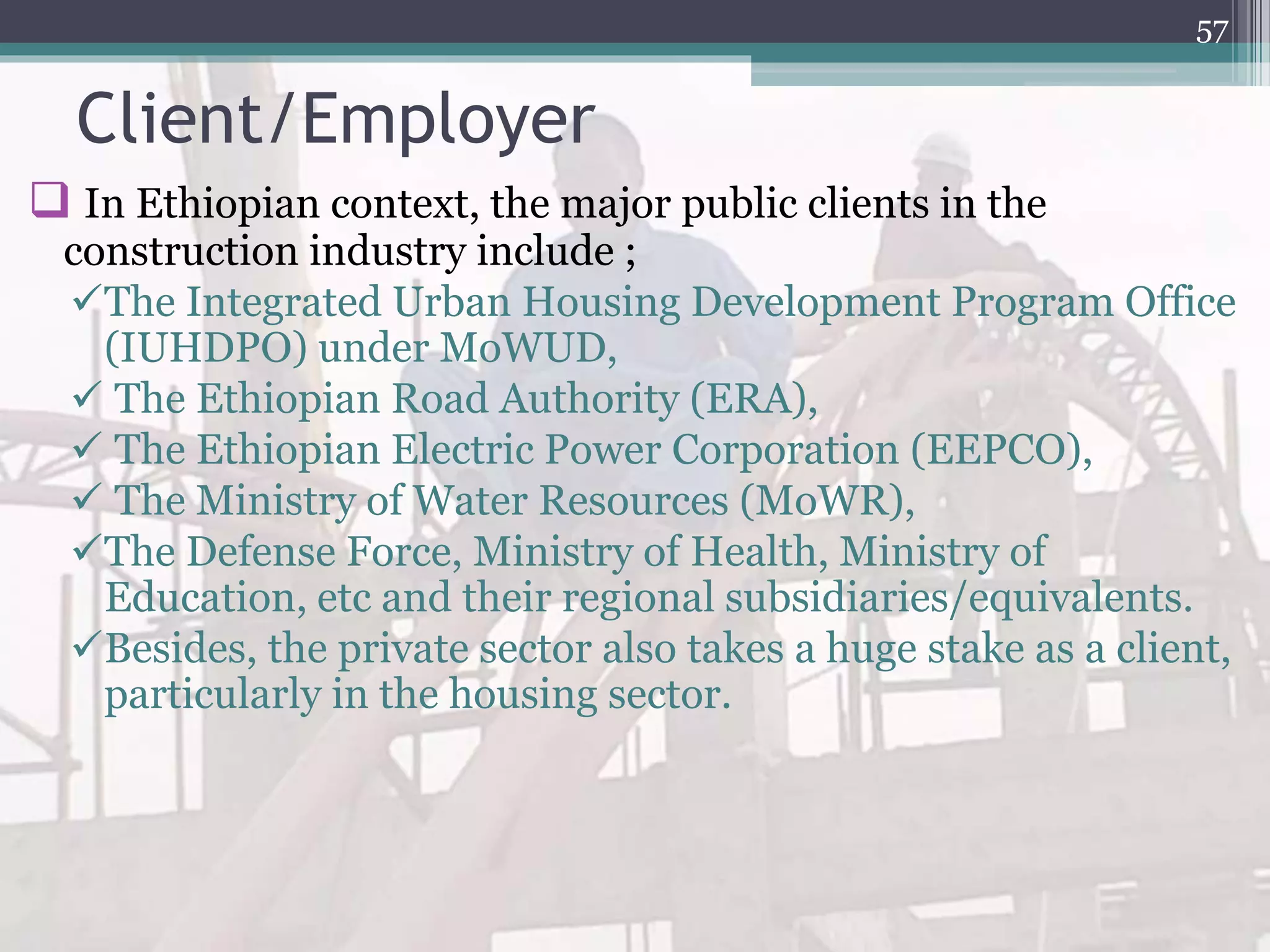 Client/Employer
 In Ethiopian context, the major public clients in the
construction industry include ;
The Integrated Urban Housing Development Program Office
(IUHDPO) under MoWUD,
 The Ethiopian Road Authority (ERA),
 The Ethiopian Electric Power Corporation (EEPCO),
 The Ministry of Water Resources (MoWR),
The Defense Force, Ministry of Health, Ministry of
Education, etc and their regional subsidiaries/equivalents.
Besides, the private sector also takes a huge stake as a client,
particularly in the housing sector.
57
 