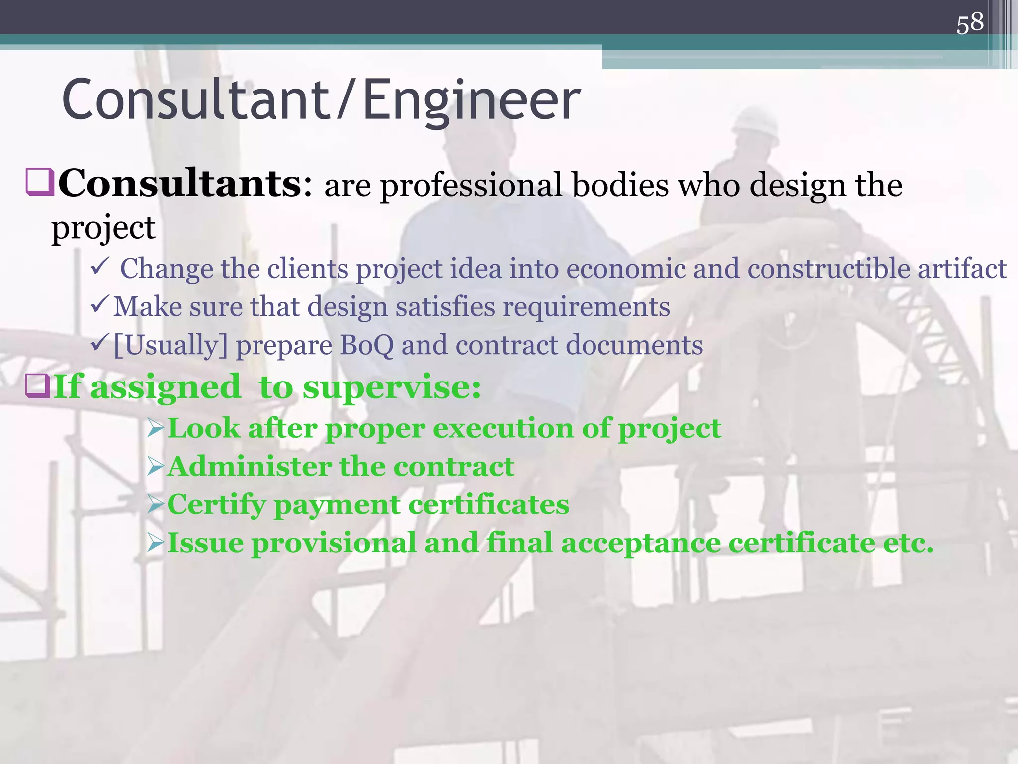 Consultant/Engineer
Consultants: are professional bodies who design the
project
 Change the clients project idea into economic and constructible artifact
Make sure that design satisfies requirements
[Usually] prepare BoQ and contract documents
If assigned to supervise:
Look after proper execution of project
Administer the contract
Certify payment certificates
Issue provisional and final acceptance certificate etc.
58
 