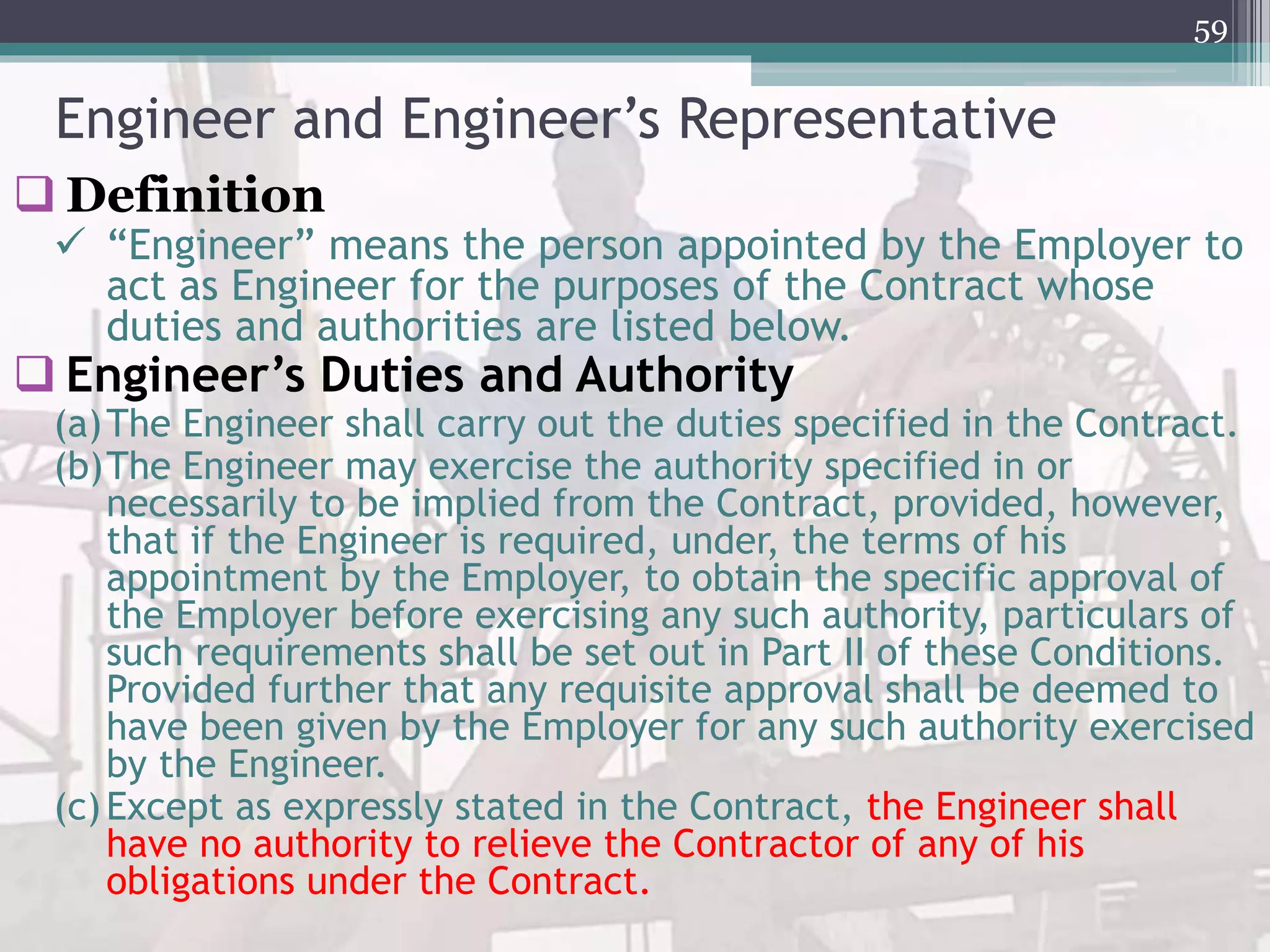 Engineer and Engineer’s Representative
 Definition
 “Engineer” means the person appointed by the Employer to
act as Engineer for the purposes of the Contract whose
duties and authorities are listed below.
 Engineer’s Duties and Authority
(a)The Engineer shall carry out the duties specified in the Contract.
(b)The Engineer may exercise the authority specified in or
necessarily to be implied from the Contract, provided, however,
that if the Engineer is required, under, the terms of his
appointment by the Employer, to obtain the specific approval of
the Employer before exercising any such authority, particulars of
such requirements shall be set out in Part II of these Conditions.
Provided further that any requisite approval shall be deemed to
have been given by the Employer for any such authority exercised
by the Engineer.
(c)Except as expressly stated in the Contract, the Engineer shall
have no authority to relieve the Contractor of any of his
obligations under the Contract.
59
 
