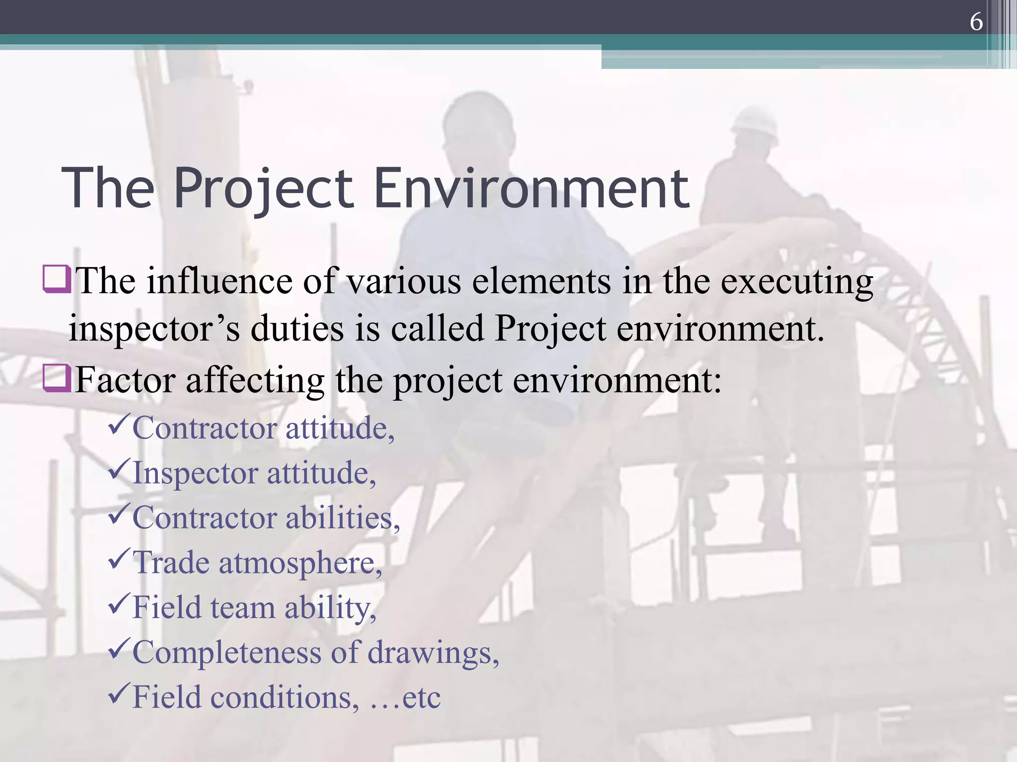 The Project Environment
The influence of various elements in the executing
inspector’s duties is called Project environment.
Factor affecting the project environment:
Contractor attitude,
Inspector attitude,
Contractor abilities,
Trade atmosphere,
Field team ability,
Completeness of drawings,
Field conditions, …etc
6
 