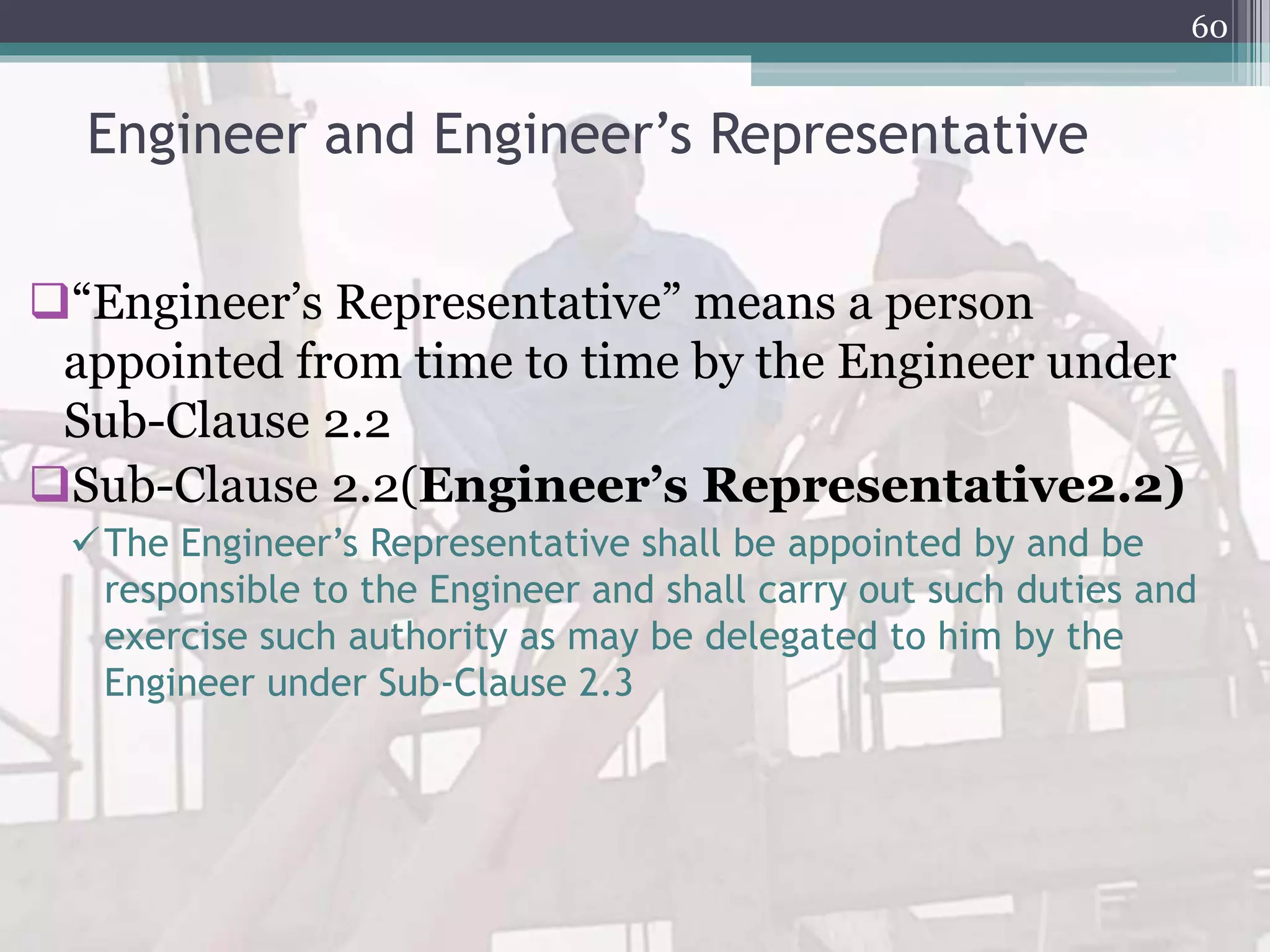 Engineer and Engineer’s Representative
“Engineer’s Representative” means a person
appointed from time to time by the Engineer under
Sub-Clause 2.2
Sub-Clause 2.2(Engineer’s Representative2.2)
The Engineer’s Representative shall be appointed by and be
responsible to the Engineer and shall carry out such duties and
exercise such authority as may be delegated to him by the
Engineer under Sub-Clause 2.3
60
 