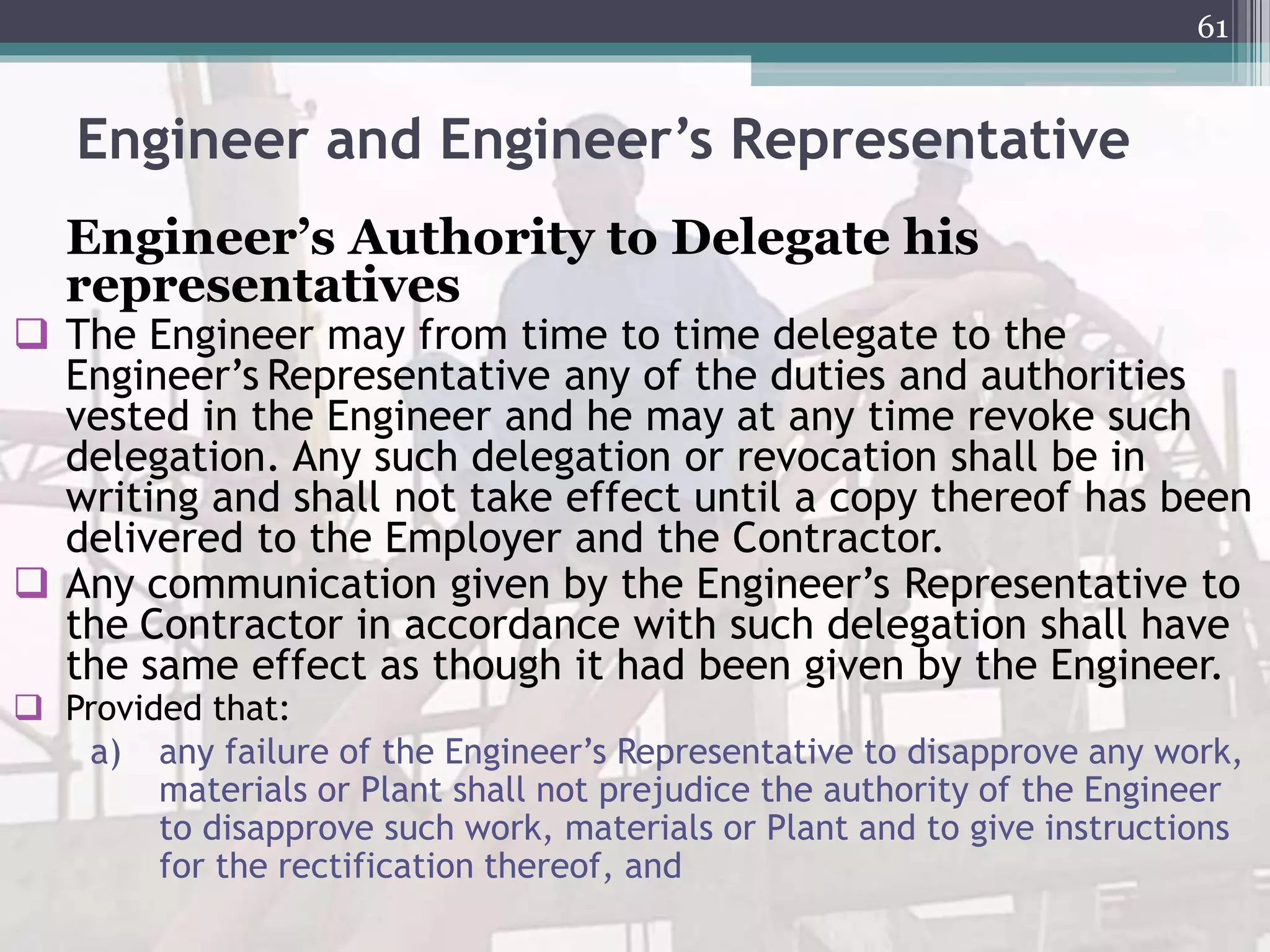 Engineer and Engineer’s Representative
Engineer’s Authority to Delegate his
representatives
 The Engineer may from time to time delegate to the
Engineer’s Representative any of the duties and authorities
vested in the Engineer and he may at any time revoke such
delegation. Any such delegation or revocation shall be in
writing and shall not take effect until a copy thereof has been
delivered to the Employer and the Contractor.
 Any communication given by the Engineer’s Representative to
the Contractor in accordance with such delegation shall have
the same effect as though it had been given by the Engineer.
 Provided that:
a) any failure of the Engineer’s Representative to disapprove any work,
materials or Plant shall not prejudice the authority of the Engineer
to disapprove such work, materials or Plant and to give instructions
for the rectification thereof, and
61
 
