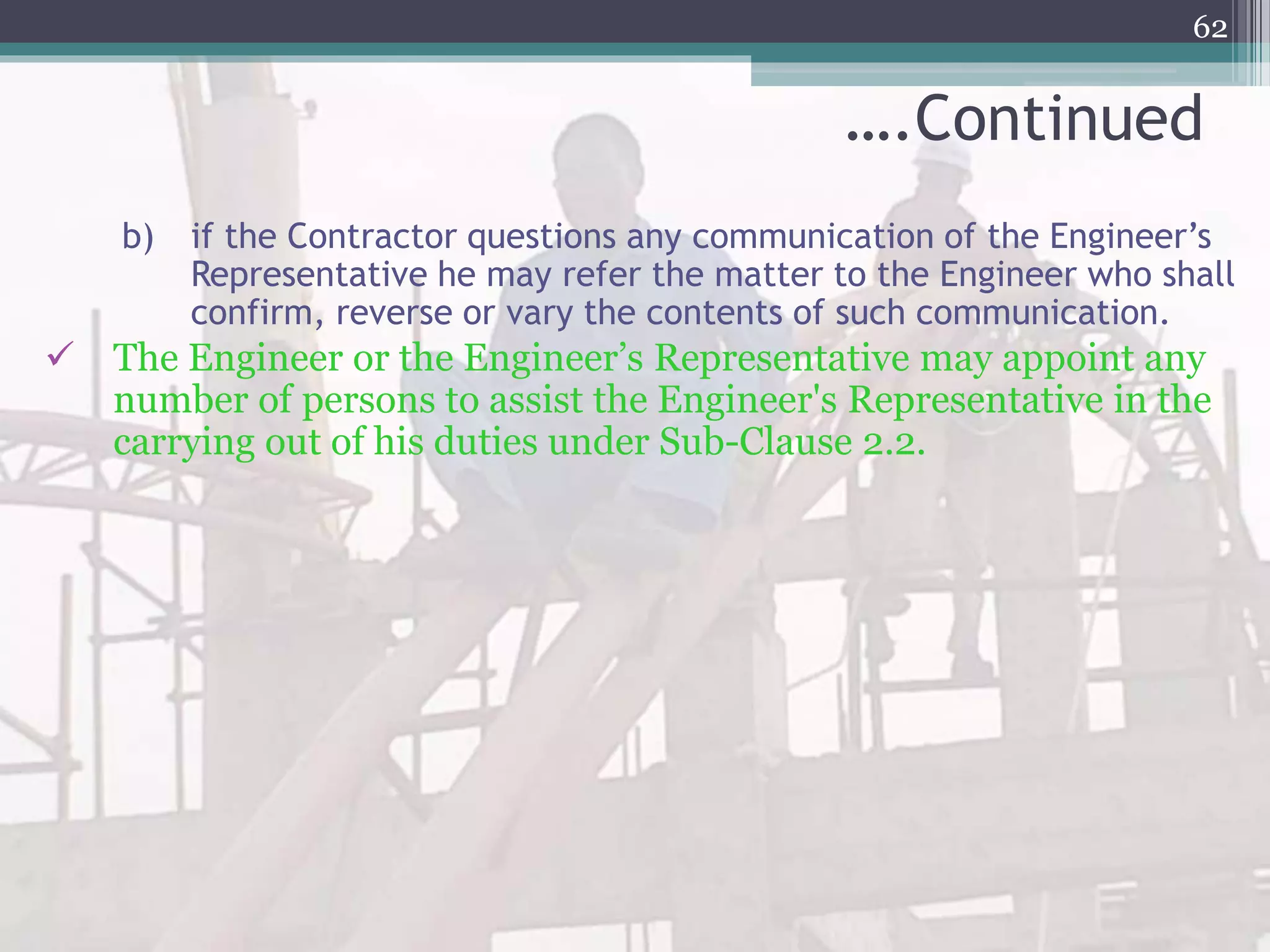 ….Continued
b) if the Contractor questions any communication of the Engineer’s
Representative he may refer the matter to the Engineer who shall
confirm, reverse or vary the contents of such communication.
 The Engineer or the Engineer’s Representative may appoint any
number of persons to assist the Engineer's Representative in the
carrying out of his duties under Sub-Clause 2.2.
62
 