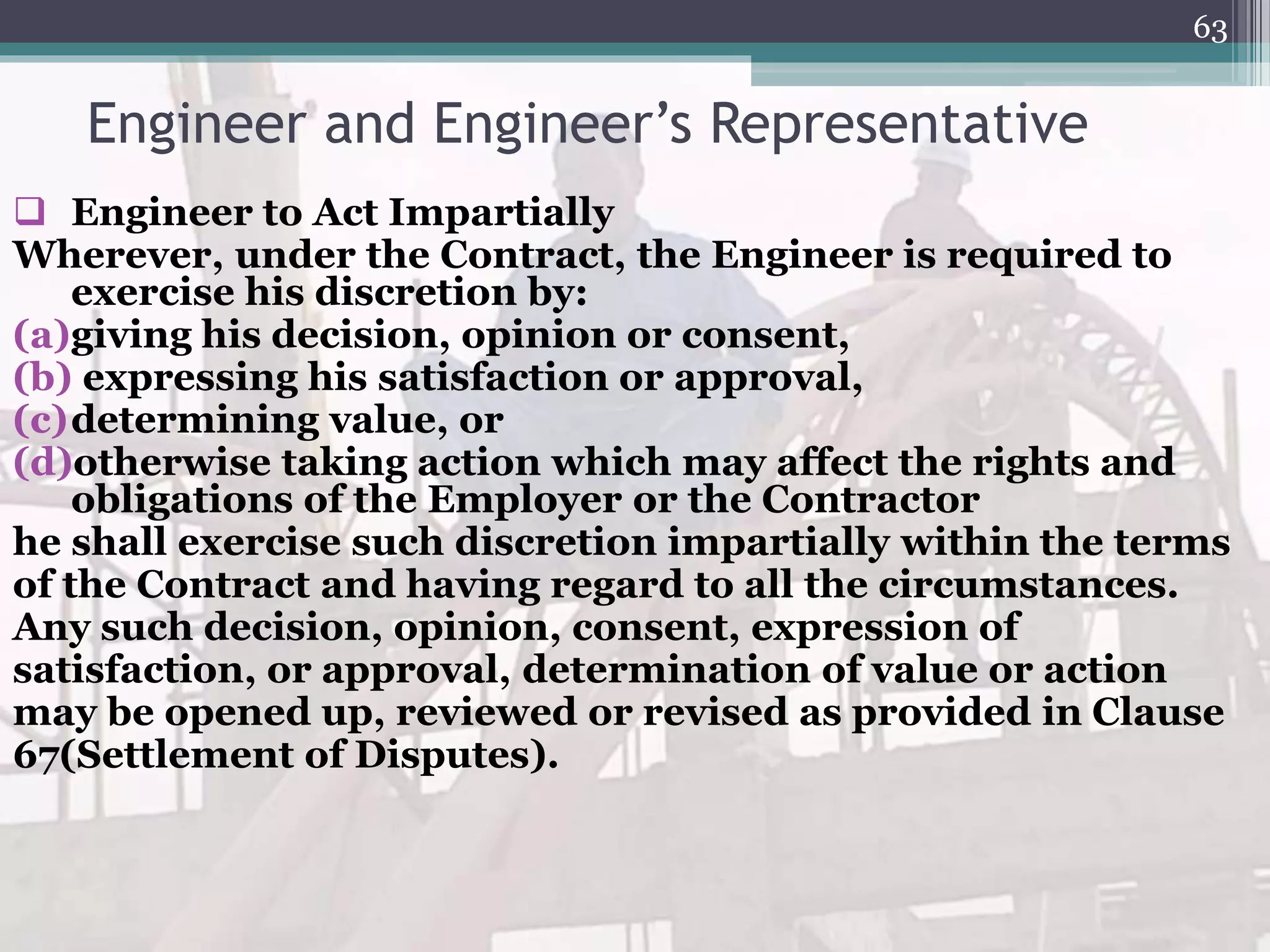 Engineer and Engineer’s Representative
 Engineer to Act Impartially
Wherever, under the Contract, the Engineer is required to
exercise his discretion by:
(a)giving his decision, opinion or consent,
(b) expressing his satisfaction or approval,
(c)determining value, or
(d)otherwise taking action which may affect the rights and
obligations of the Employer or the Contractor
he shall exercise such discretion impartially within the terms
of the Contract and having regard to all the circumstances.
Any such decision, opinion, consent, expression of
satisfaction, or approval, determination of value or action
may be opened up, reviewed or revised as provided in Clause
67(Settlement of Disputes).
63
 
