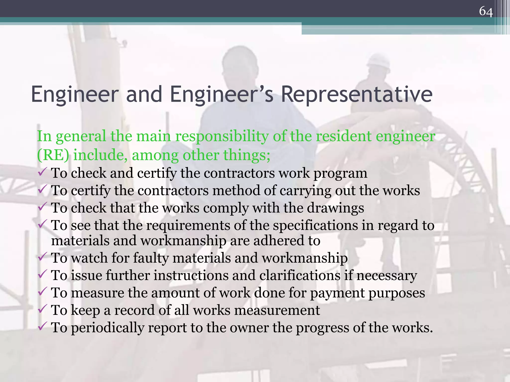 Engineer and Engineer’s Representative
In general the main responsibility of the resident engineer
(RE) include, among other things;
 To check and certify the contractors work program
 To certify the contractors method of carrying out the works
 To check that the works comply with the drawings
 To see that the requirements of the specifications in regard to
materials and workmanship are adhered to
 To watch for faulty materials and workmanship
 To issue further instructions and clarifications if necessary
 To measure the amount of work done for payment purposes
 To keep a record of all works measurement
 To periodically report to the owner the progress of the works.
64
 