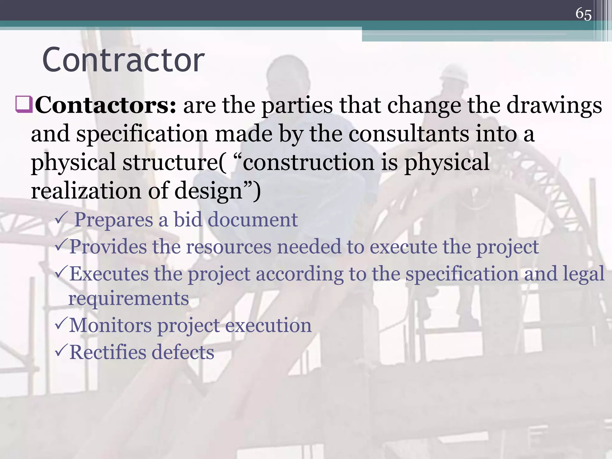 Contractor
Contactors: are the parties that change the drawings
and specification made by the consultants into a
physical structure( “construction is physical
realization of design”)
 Prepares a bid document
Provides the resources needed to execute the project
Executes the project according to the specification and legal
requirements
Monitors project execution
Rectifies defects
65
 