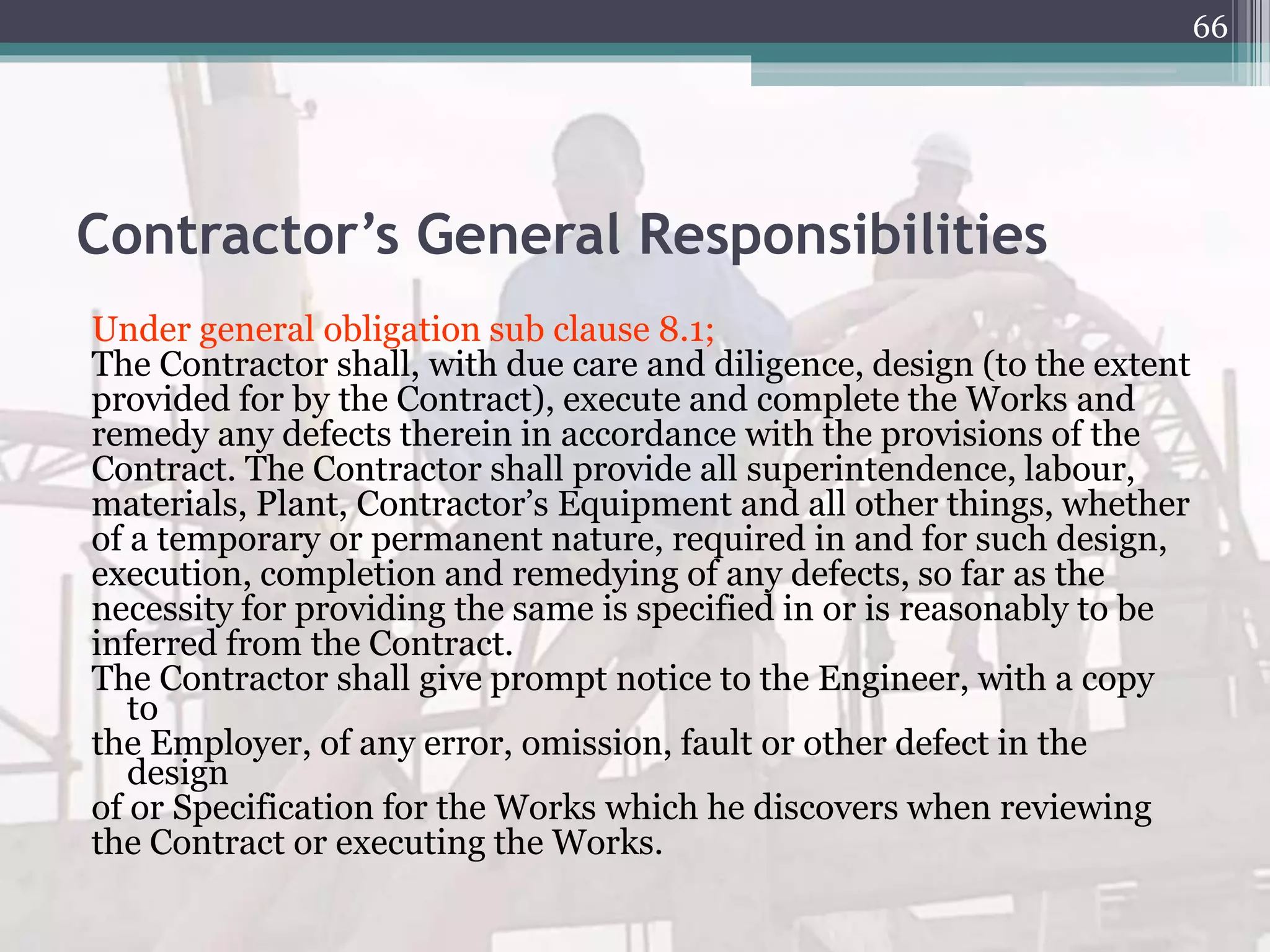 Contractor’s General Responsibilities
Under general obligation sub clause 8.1;
The Contractor shall, with due care and diligence, design (to the extent
provided for by the Contract), execute and complete the Works and
remedy any defects therein in accordance with the provisions of the
Contract. The Contractor shall provide all superintendence, labour,
materials, Plant, Contractor’s Equipment and all other things, whether
of a temporary or permanent nature, required in and for such design,
execution, completion and remedying of any defects, so far as the
necessity for providing the same is specified in or is reasonably to be
inferred from the Contract.
The Contractor shall give prompt notice to the Engineer, with a copy
to
the Employer, of any error, omission, fault or other defect in the
design
of or Specification for the Works which he discovers when reviewing
the Contract or executing the Works.
66
 