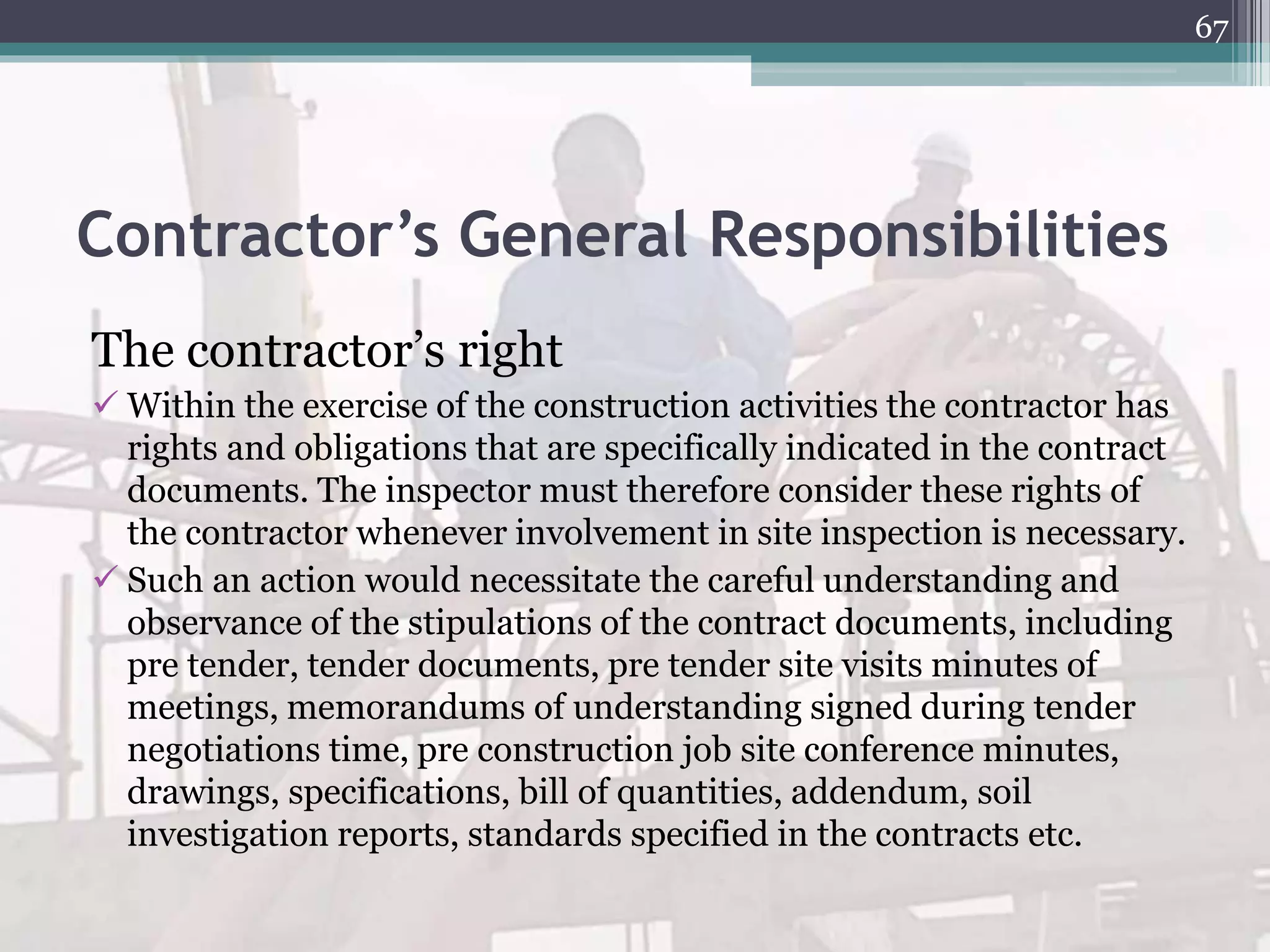 Contractor’s General Responsibilities
The contractor’s right
 Within the exercise of the construction activities the contractor has
rights and obligations that are specifically indicated in the contract
documents. The inspector must therefore consider these rights of
the contractor whenever involvement in site inspection is necessary.
 Such an action would necessitate the careful understanding and
observance of the stipulations of the contract documents, including
pre tender, tender documents, pre tender site visits minutes of
meetings, memorandums of understanding signed during tender
negotiations time, pre construction job site conference minutes,
drawings, specifications, bill of quantities, addendum, soil
investigation reports, standards specified in the contracts etc.
67
 