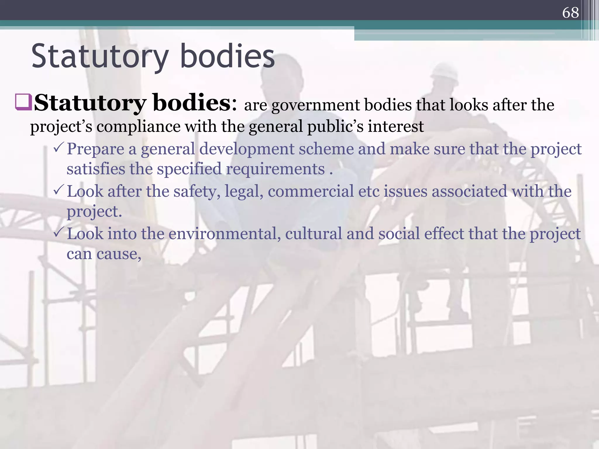 Statutory bodies
Statutory bodies: are government bodies that looks after the
project’s compliance with the general public’s interest
Prepare a general development scheme and make sure that the project
satisfies the specified requirements .
Look after the safety, legal, commercial etc issues associated with the
project.
Look into the environmental, cultural and social effect that the project
can cause,
68
 