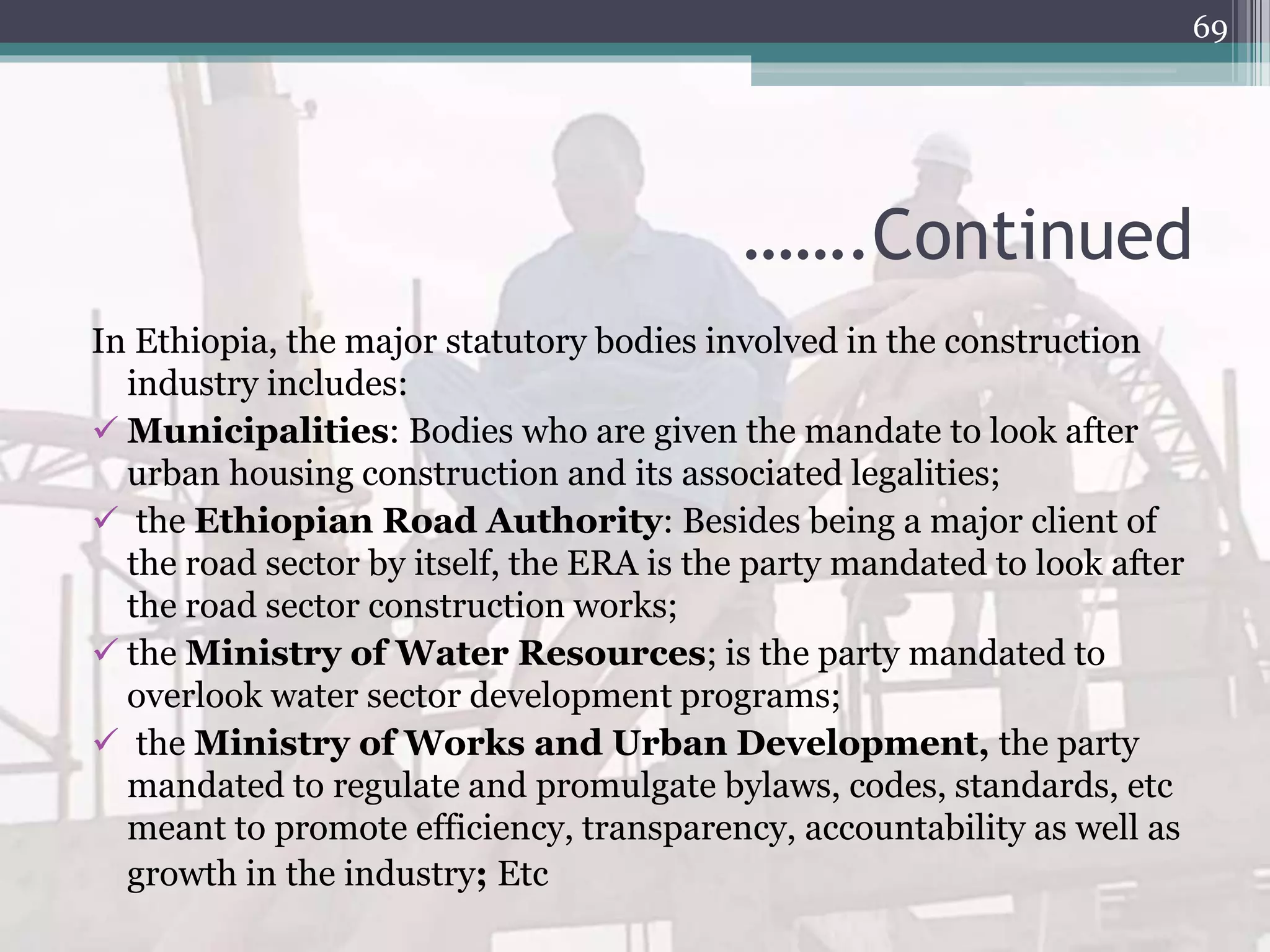 …….Continued
In Ethiopia, the major statutory bodies involved in the construction
industry includes:
 Municipalities: Bodies who are given the mandate to look after
urban housing construction and its associated legalities;
 the Ethiopian Road Authority: Besides being a major client of
the road sector by itself, the ERA is the party mandated to look after
the road sector construction works;
 the Ministry of Water Resources; is the party mandated to
overlook water sector development programs;
 the Ministry of Works and Urban Development, the party
mandated to regulate and promulgate bylaws, codes, standards, etc
meant to promote efficiency, transparency, accountability as well as
growth in the industry; Etc
69
 