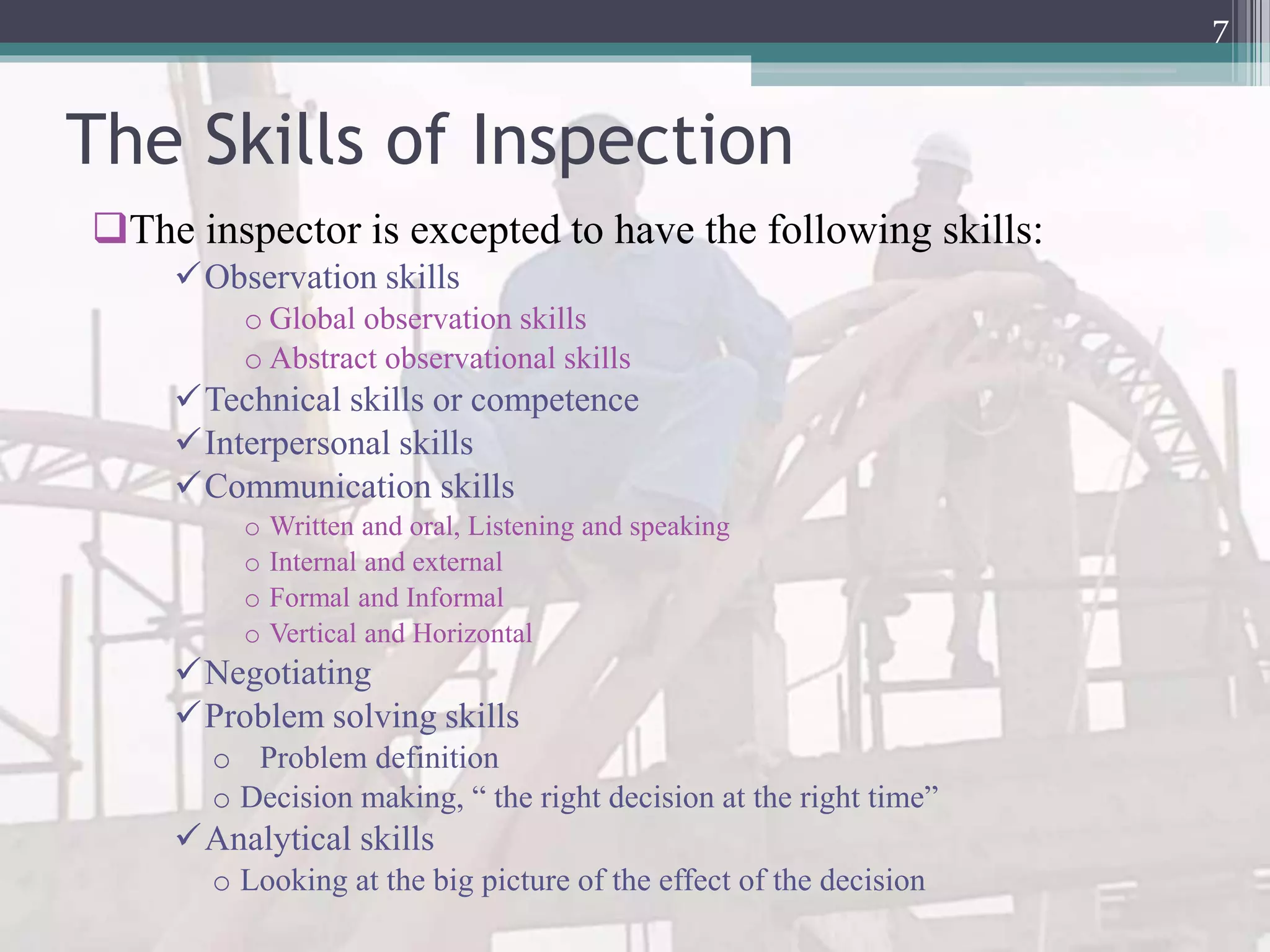 The Skills of Inspection
The inspector is excepted to have the following skills:
Observation skills
o Global observation skills
o Abstract observational skills
Technical skills or competence
Interpersonal skills
Communication skills
o Written and oral, Listening and speaking
o Internal and external
o Formal and Informal
o Vertical and Horizontal
Negotiating
Problem solving skills
o Problem definition
o Decision making, “ the right decision at the right time”
Analytical skills
o Looking at the big picture of the effect of the decision
7
 