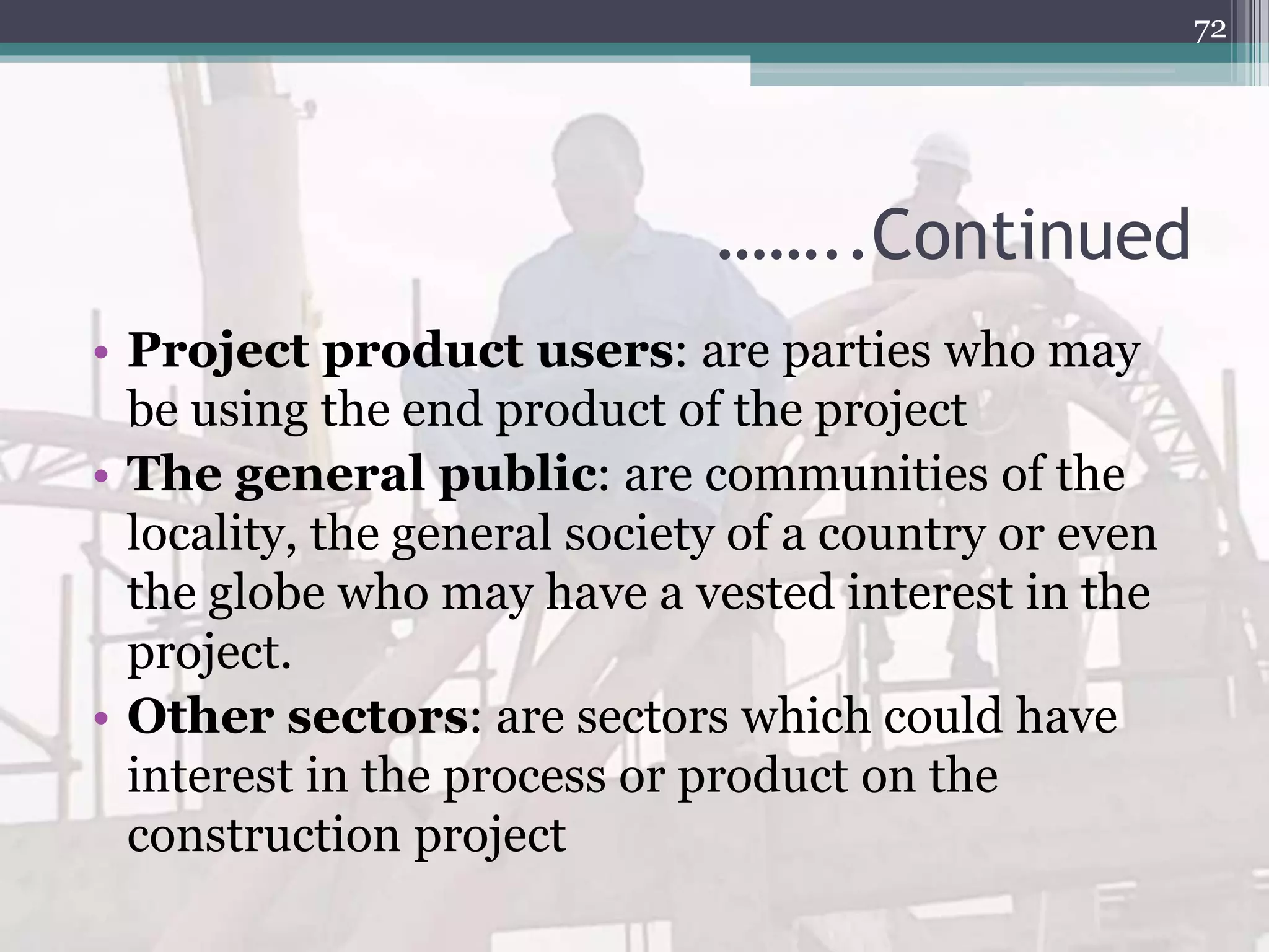 ……..Continued
• Project product users: are parties who may
be using the end product of the project
• The general public: are communities of the
locality, the general society of a country or even
the globe who may have a vested interest in the
project.
• Other sectors: are sectors which could have
interest in the process or product on the
construction project
72
 