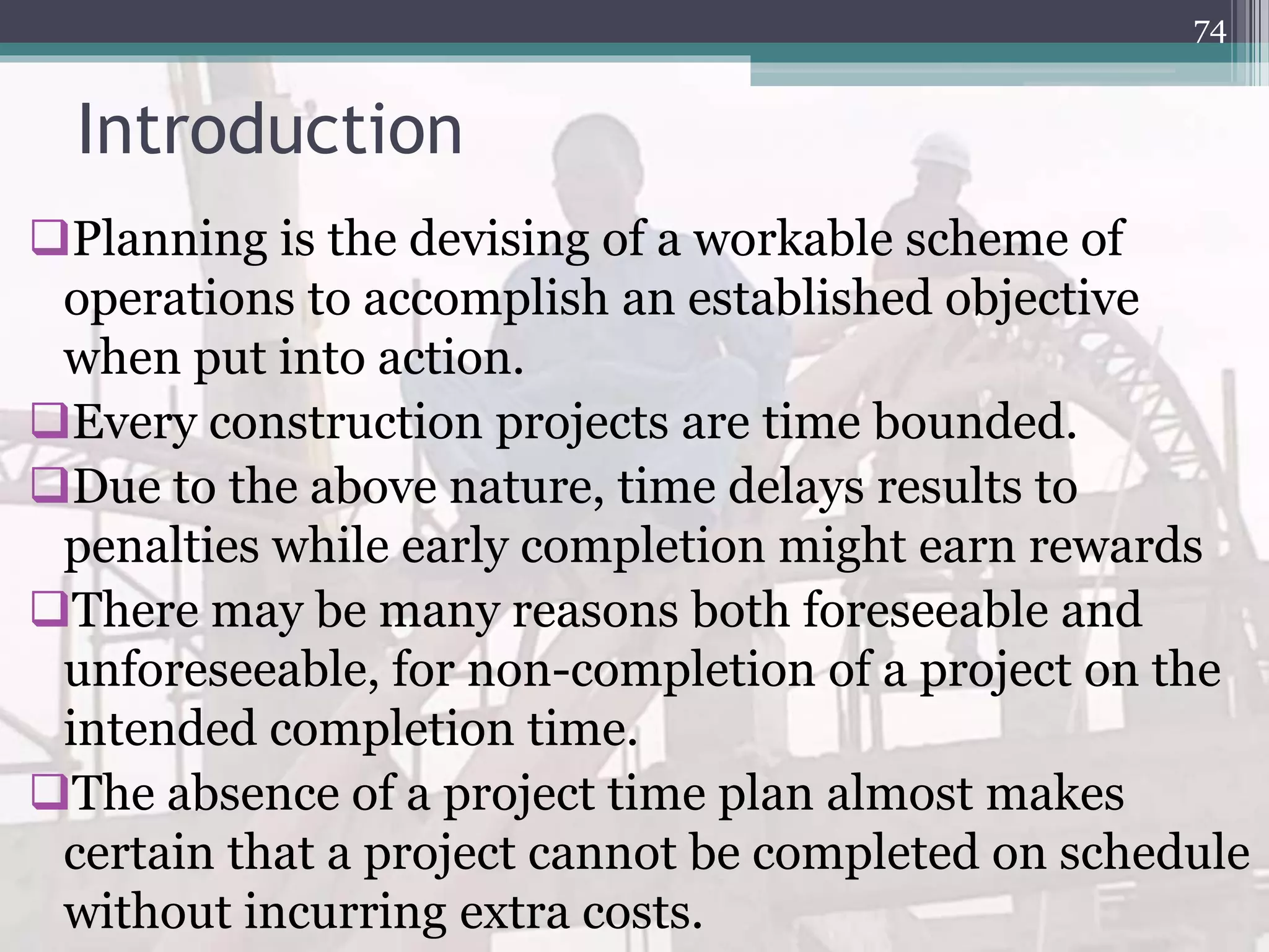 Introduction
Planning is the devising of a workable scheme of
operations to accomplish an established objective
when put into action.
Every construction projects are time bounded.
Due to the above nature, time delays results to
penalties while early completion might earn rewards
There may be many reasons both foreseeable and
unforeseeable, for non-completion of a project on the
intended completion time.
The absence of a project time plan almost makes
certain that a project cannot be completed on schedule
without incurring extra costs.
74
 
