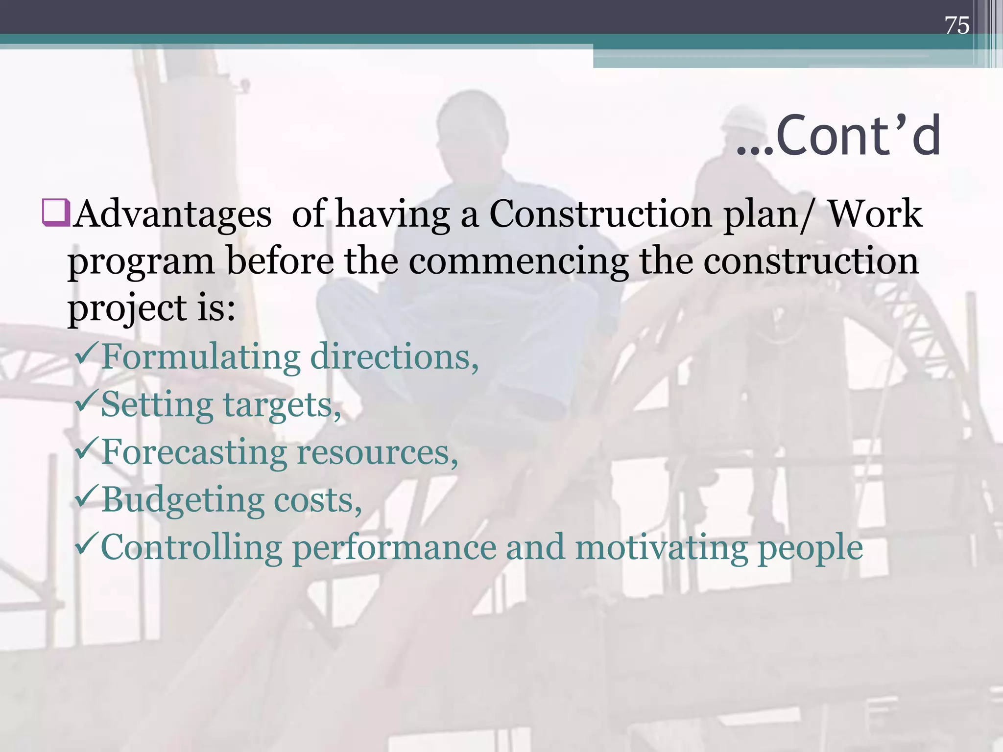 …Cont’d
Advantages of having a Construction plan/ Work
program before the commencing the construction
project is:
Formulating directions,
Setting targets,
Forecasting resources,
Budgeting costs,
Controlling performance and motivating people
75
 