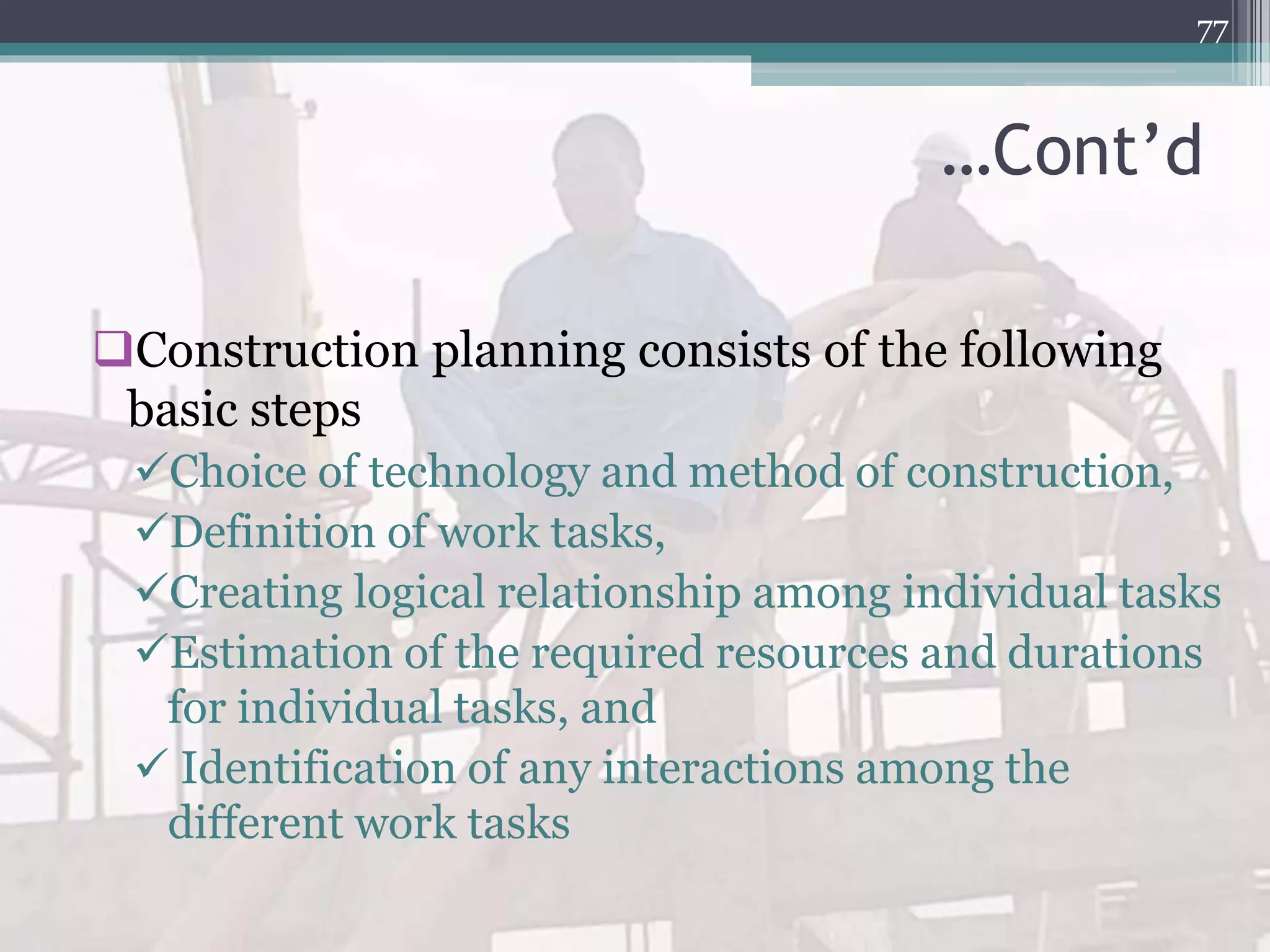 …Cont’d
Construction planning consists of the following
basic steps
Choice of technology and method of construction,
Definition of work tasks,
Creating logical relationship among individual tasks
Estimation of the required resources and durations
for individual tasks, and
 Identification of any interactions among the
different work tasks
77
 