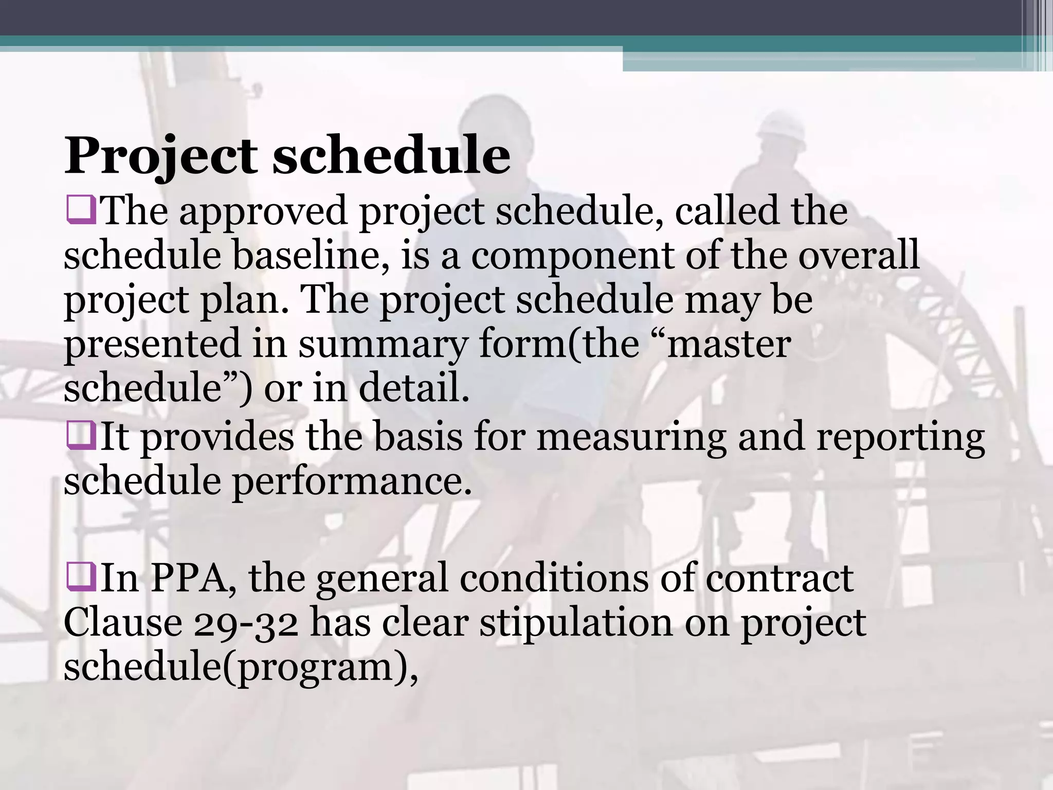 Project schedule
The approved project schedule, called the
schedule baseline, is a component of the overall
project plan. The project schedule may be
presented in summary form(the “master
schedule”) or in detail.
It provides the basis for measuring and reporting
schedule performance.
In PPA, the general conditions of contract
Clause 29-32 has clear stipulation on project
schedule(program),
 
