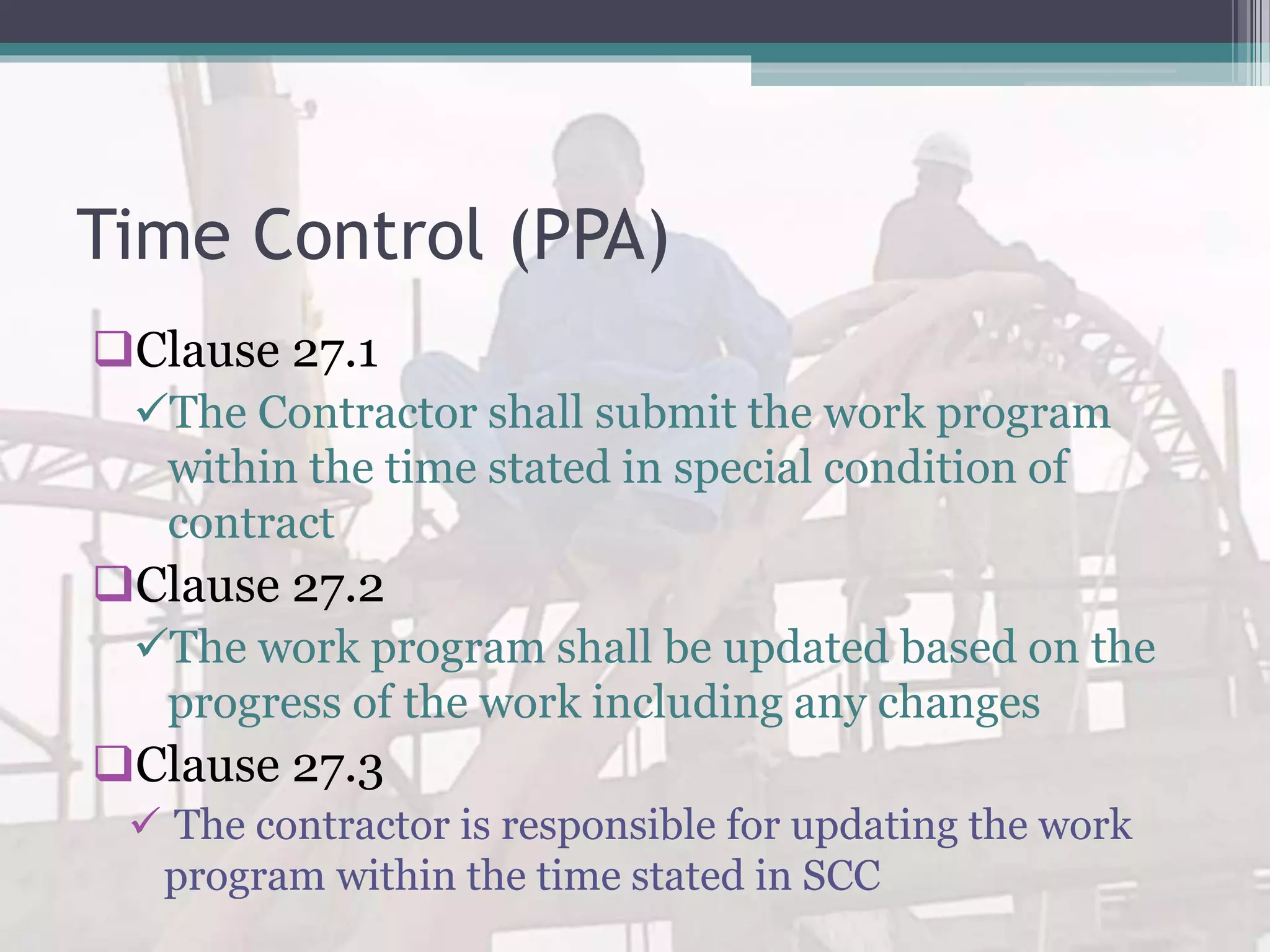 Time Control (PPA)
Clause 27.1
The Contractor shall submit the work program
within the time stated in special condition of
contract
Clause 27.2
The work program shall be updated based on the
progress of the work including any changes
Clause 27.3
 The contractor is responsible for updating the work
program within the time stated in SCC
 
