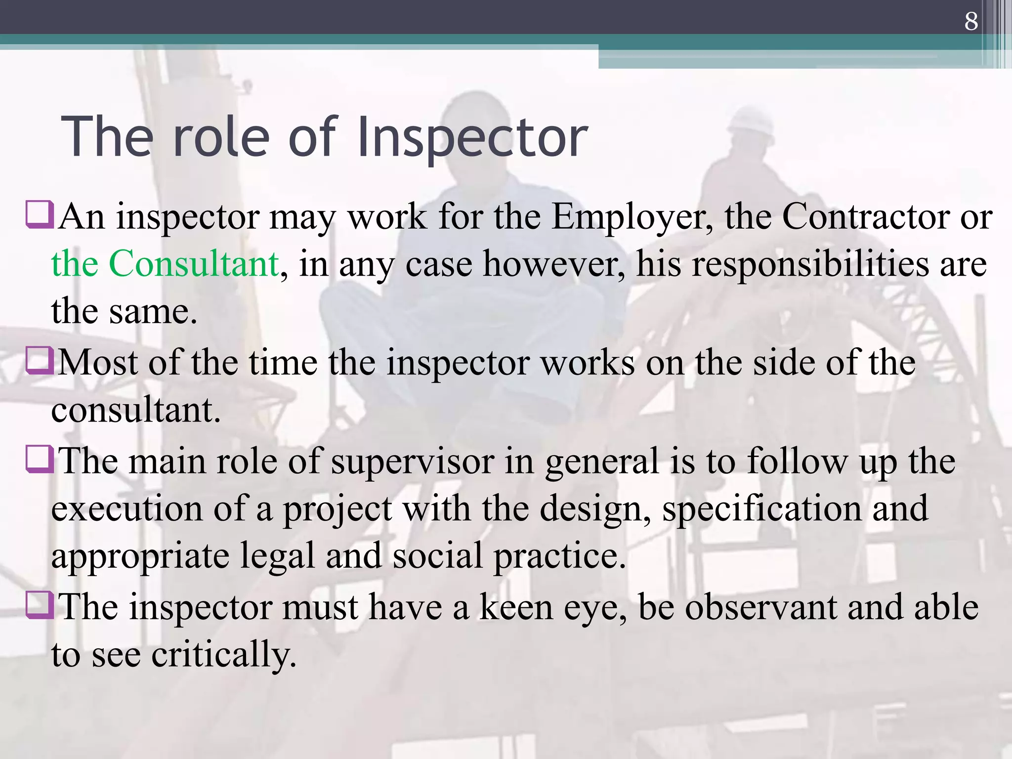 The role of Inspector
An inspector may work for the Employer, the Contractor or
the Consultant, in any case however, his responsibilities are
the same.
Most of the time the inspector works on the side of the
consultant.
The main role of supervisor in general is to follow up the
execution of a project with the design, specification and
appropriate legal and social practice.
The inspector must have a keen eye, be observant and able
to see critically.
8
 