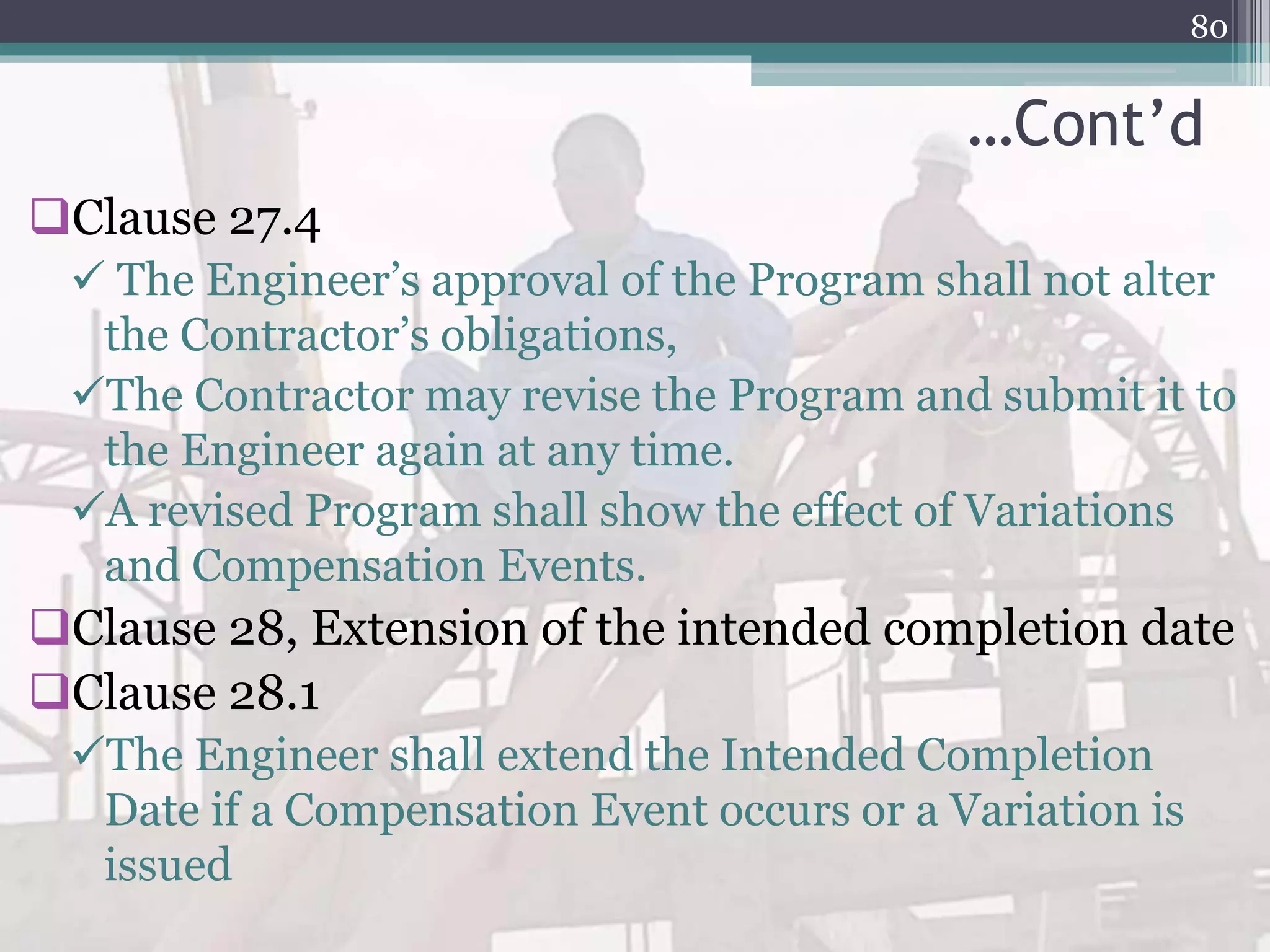 …Cont’d
Clause 27.4
 The Engineer’s approval of the Program shall not alter
the Contractor’s obligations,
The Contractor may revise the Program and submit it to
the Engineer again at any time.
A revised Program shall show the effect of Variations
and Compensation Events.
Clause 28, Extension of the intended completion date
Clause 28.1
The Engineer shall extend the Intended Completion
Date if a Compensation Event occurs or a Variation is
issued
80
 