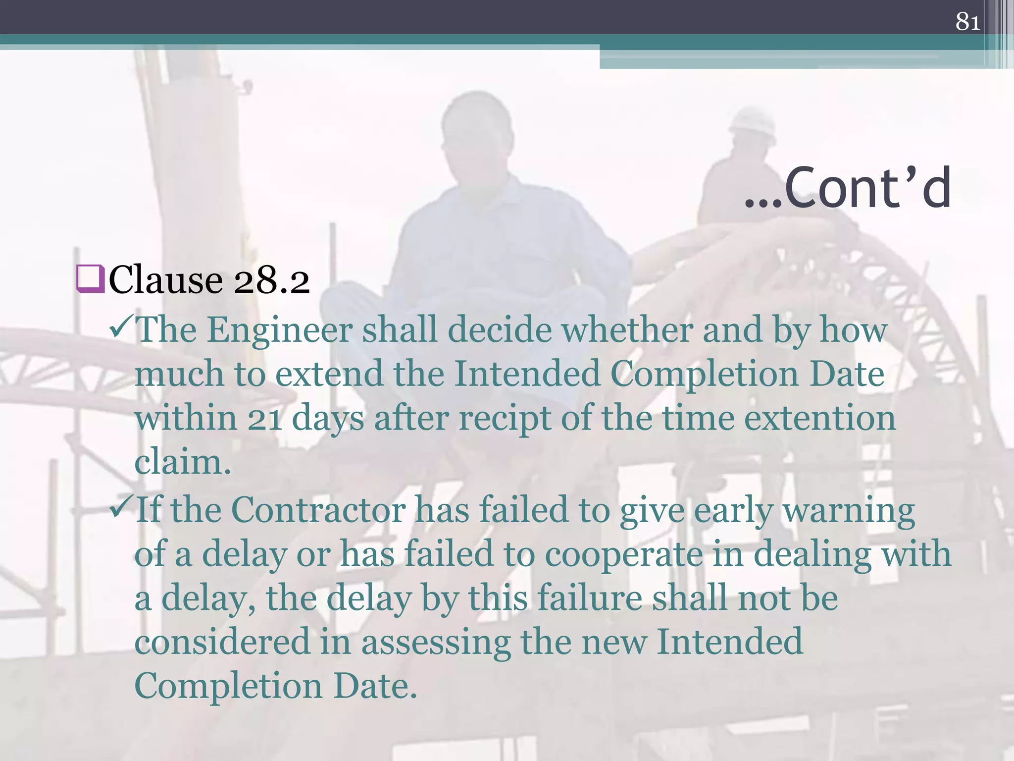 …Cont’d
Clause 28.2
The Engineer shall decide whether and by how
much to extend the Intended Completion Date
within 21 days after recipt of the time extention
claim.
If the Contractor has failed to give early warning
of a delay or has failed to cooperate in dealing with
a delay, the delay by this failure shall not be
considered in assessing the new Intended
Completion Date.
81
 