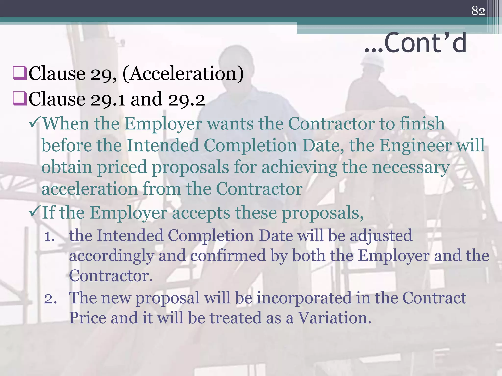 …Cont’d
Clause 29, (Acceleration)
Clause 29.1 and 29.2
When the Employer wants the Contractor to finish
before the Intended Completion Date, the Engineer will
obtain priced proposals for achieving the necessary
acceleration from the Contractor
If the Employer accepts these proposals,
1. the Intended Completion Date will be adjusted
accordingly and confirmed by both the Employer and the
Contractor.
2. The new proposal will be incorporated in the Contract
Price and it will be treated as a Variation.
82
 