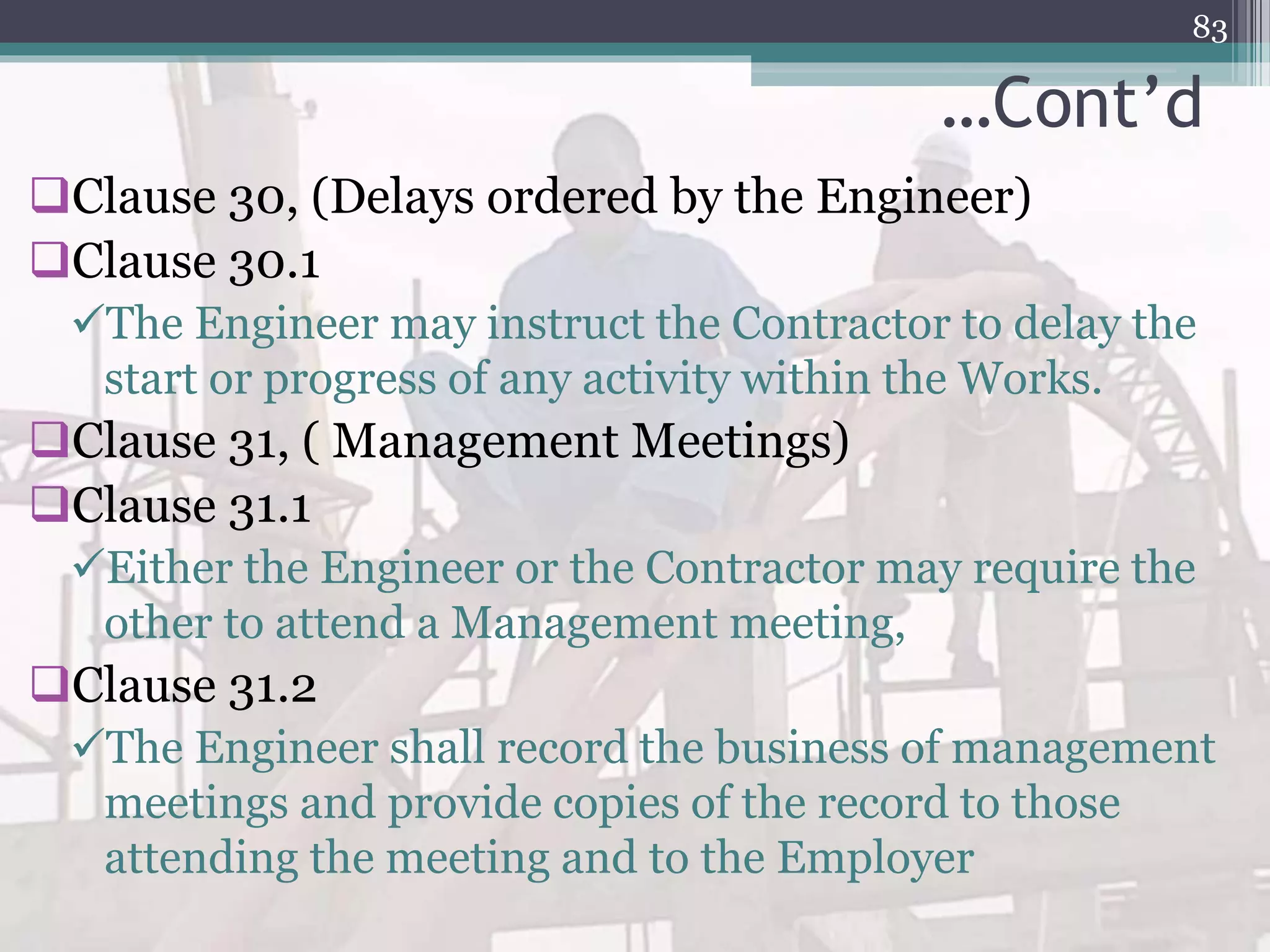 …Cont’d
Clause 30, (Delays ordered by the Engineer)
Clause 30.1
The Engineer may instruct the Contractor to delay the
start or progress of any activity within the Works.
Clause 31, ( Management Meetings)
Clause 31.1
Either the Engineer or the Contractor may require the
other to attend a Management meeting,
Clause 31.2
The Engineer shall record the business of management
meetings and provide copies of the record to those
attending the meeting and to the Employer
83
 