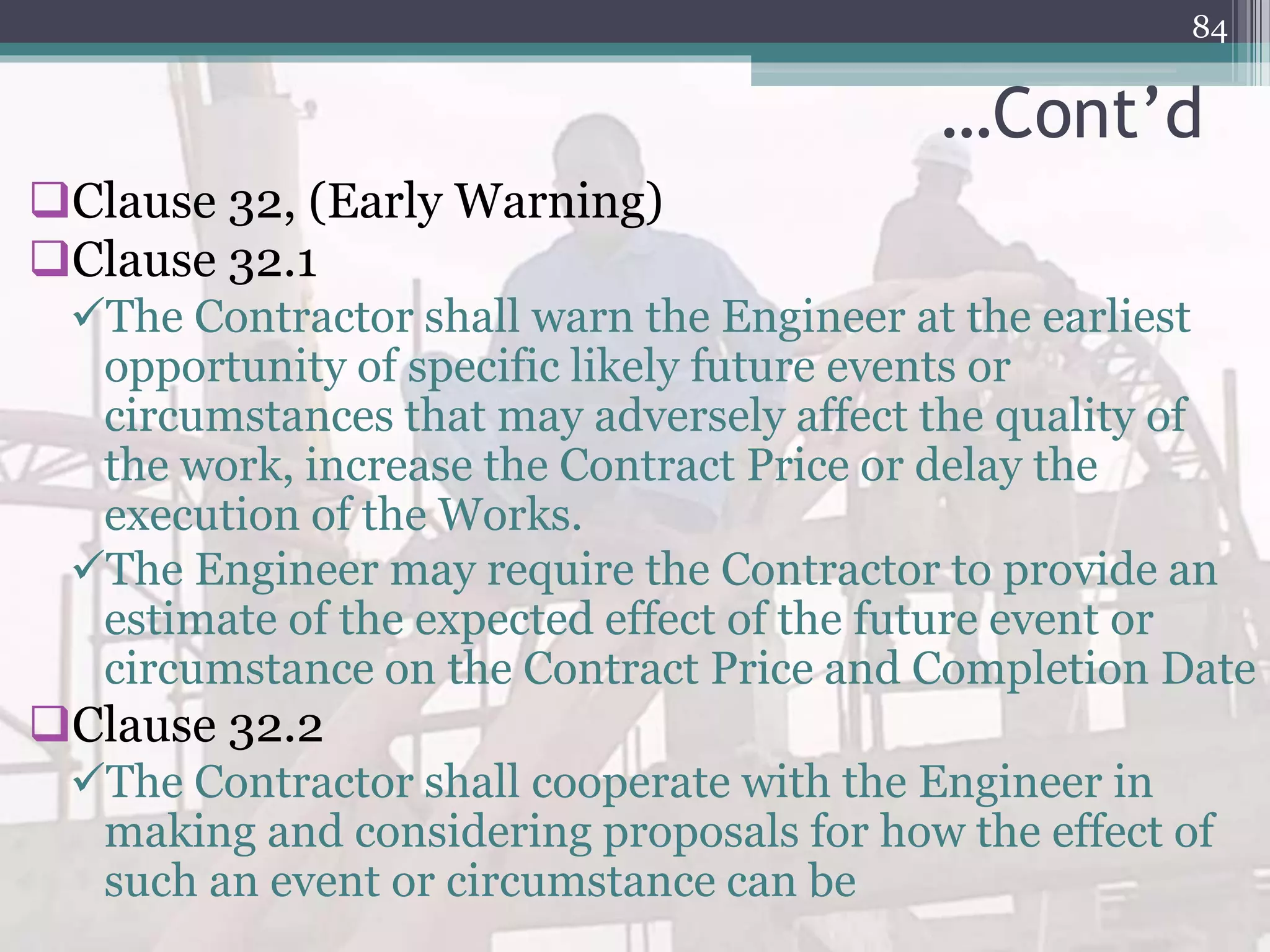 …Cont’d
Clause 32, (Early Warning)
Clause 32.1
The Contractor shall warn the Engineer at the earliest
opportunity of specific likely future events or
circumstances that may adversely affect the quality of
the work, increase the Contract Price or delay the
execution of the Works.
The Engineer may require the Contractor to provide an
estimate of the expected effect of the future event or
circumstance on the Contract Price and Completion Date
Clause 32.2
The Contractor shall cooperate with the Engineer in
making and considering proposals for how the effect of
such an event or circumstance can be
84
 
