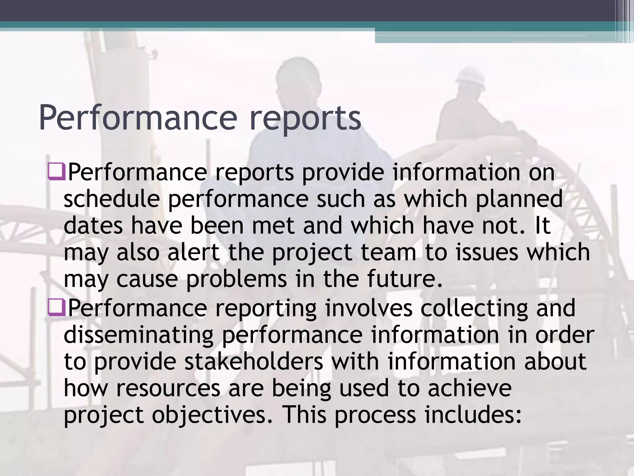 Performance reports
Performance reports provide information on
schedule performance such as which planned
dates have been met and which have not. It
may also alert the project team to issues which
may cause problems in the future.
Performance reporting involves collecting and
disseminating performance information in order
to provide stakeholders with information about
how resources are being used to achieve
project objectives. This process includes:
 