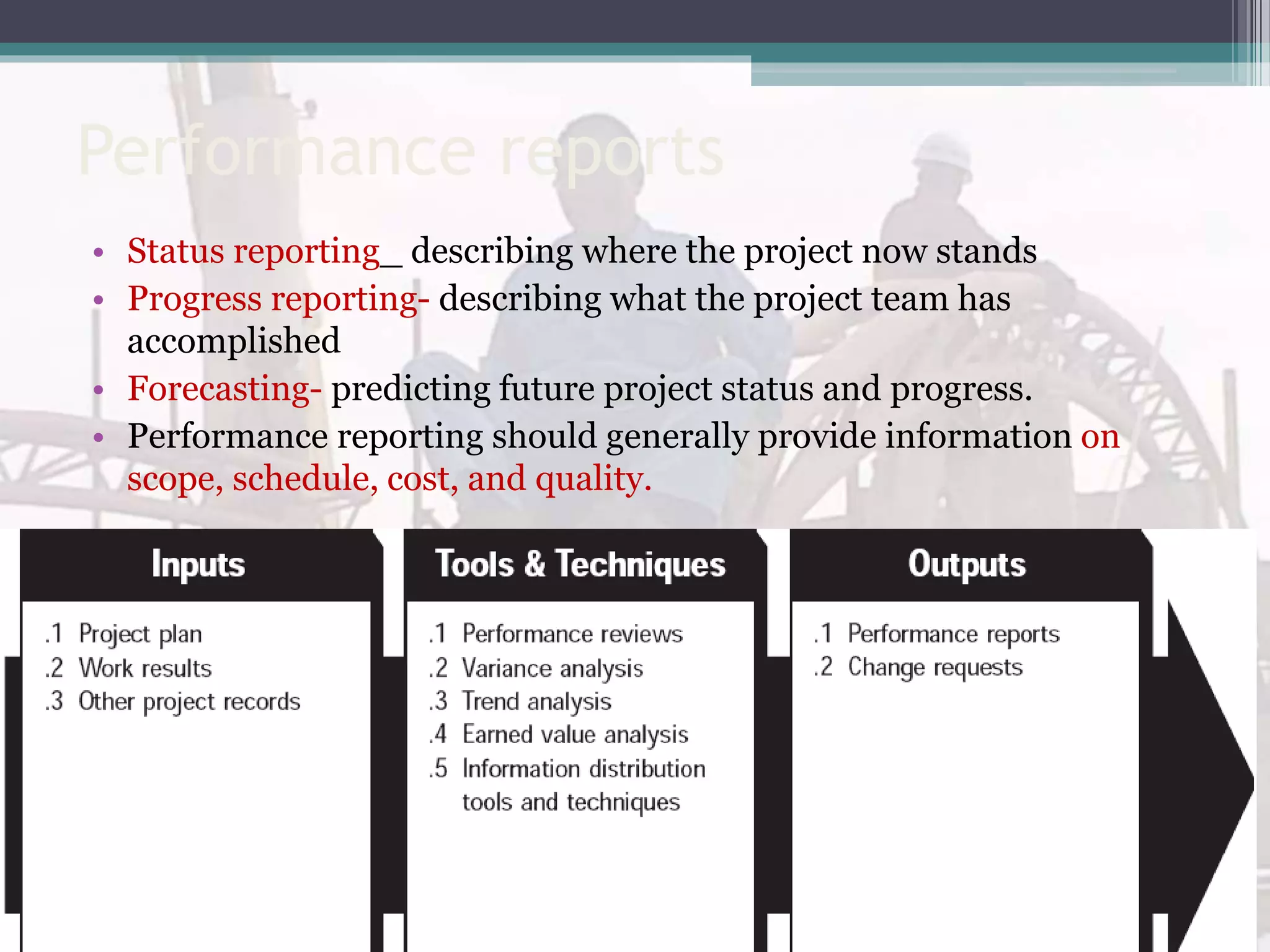 Performance reports
• Status reporting_ describing where the project now stands
• Progress reporting- describing what the project team has
accomplished
• Forecasting- predicting future project status and progress.
• Performance reporting should generally provide information on
scope, schedule, cost, and quality.
 