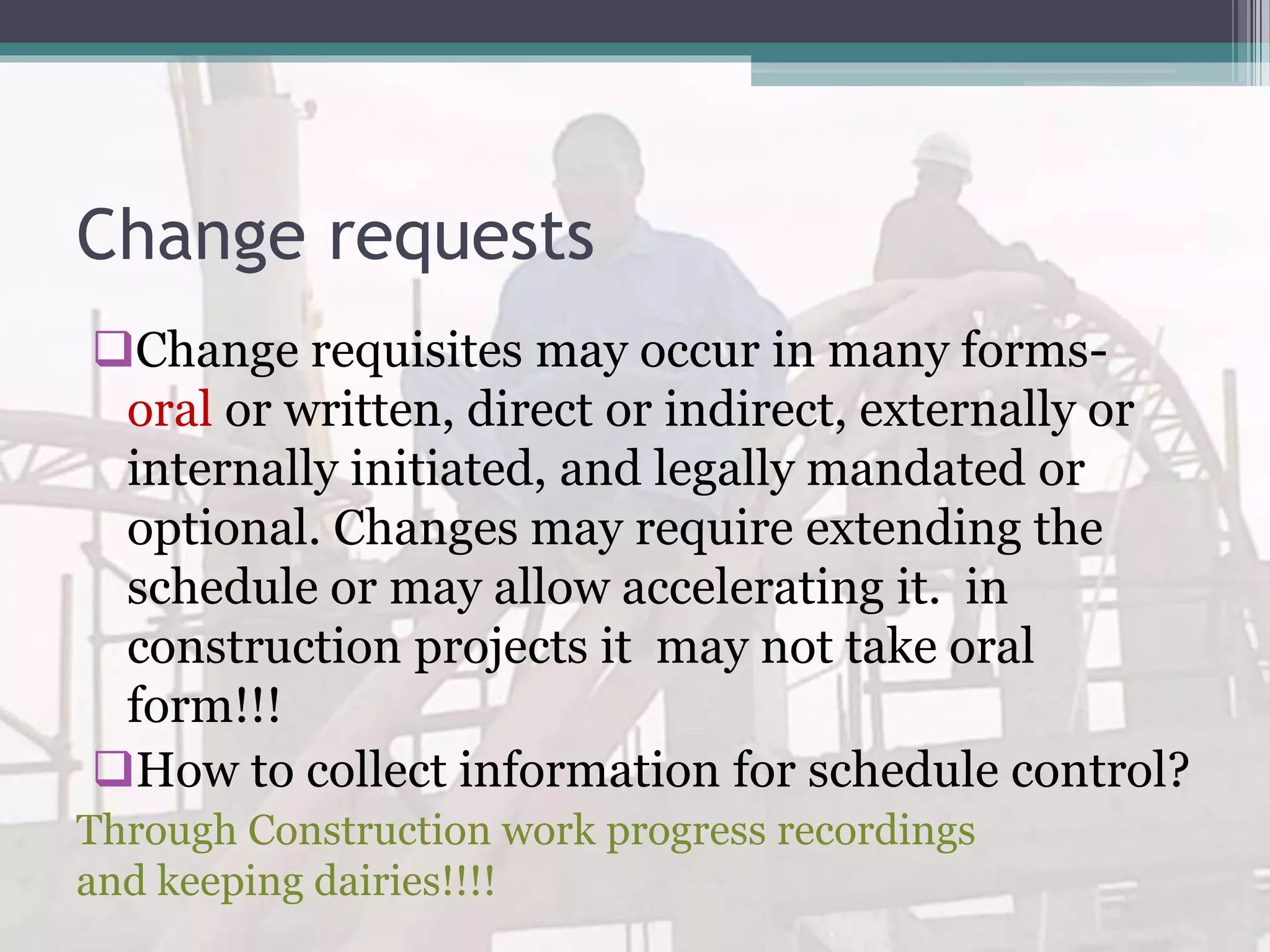 Change requests
Change requisites may occur in many forms-
oral or written, direct or indirect, externally or
internally initiated, and legally mandated or
optional. Changes may require extending the
schedule or may allow accelerating it. in
construction projects it may not take oral
form!!!
How to collect information for schedule control?
Through Construction work progress recordings
and keeping dairies!!!!
 