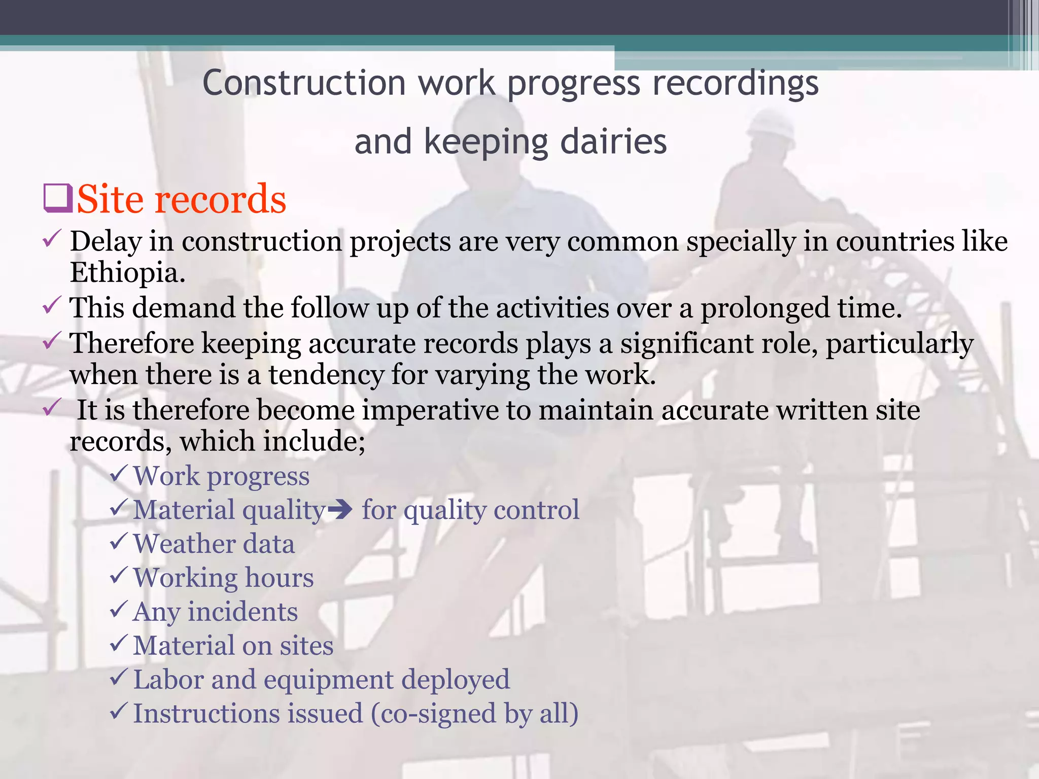 Construction work progress recordings
and keeping dairies
Site records
 Delay in construction projects are very common specially in countries like
Ethiopia.
 This demand the follow up of the activities over a prolonged time.
 Therefore keeping accurate records plays a significant role, particularly
when there is a tendency for varying the work.
 It is therefore become imperative to maintain accurate written site
records, which include;
Work progress
Material quality for quality control
Weather data
Working hours
Any incidents
Material on sites
Labor and equipment deployed
Instructions issued (co-signed by all)
 