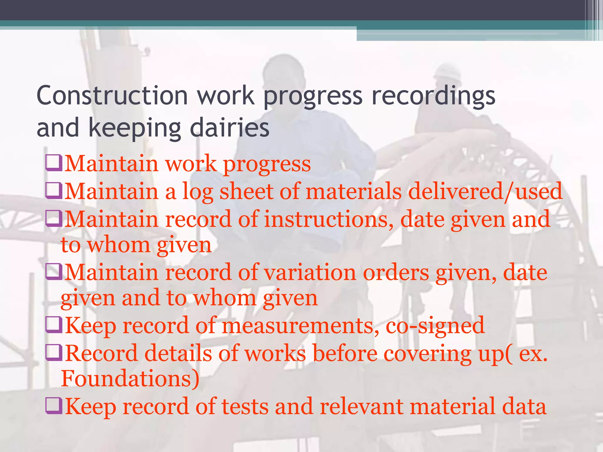 Construction work progress recordings
and keeping dairies
Maintain work progress
Maintain a log sheet of materials delivered/used
Maintain record of instructions, date given and
to whom given
Maintain record of variation orders given, date
given and to whom given
Keep record of measurements, co-signed
Record details of works before covering up( ex.
Foundations)
Keep record of tests and relevant material data
 