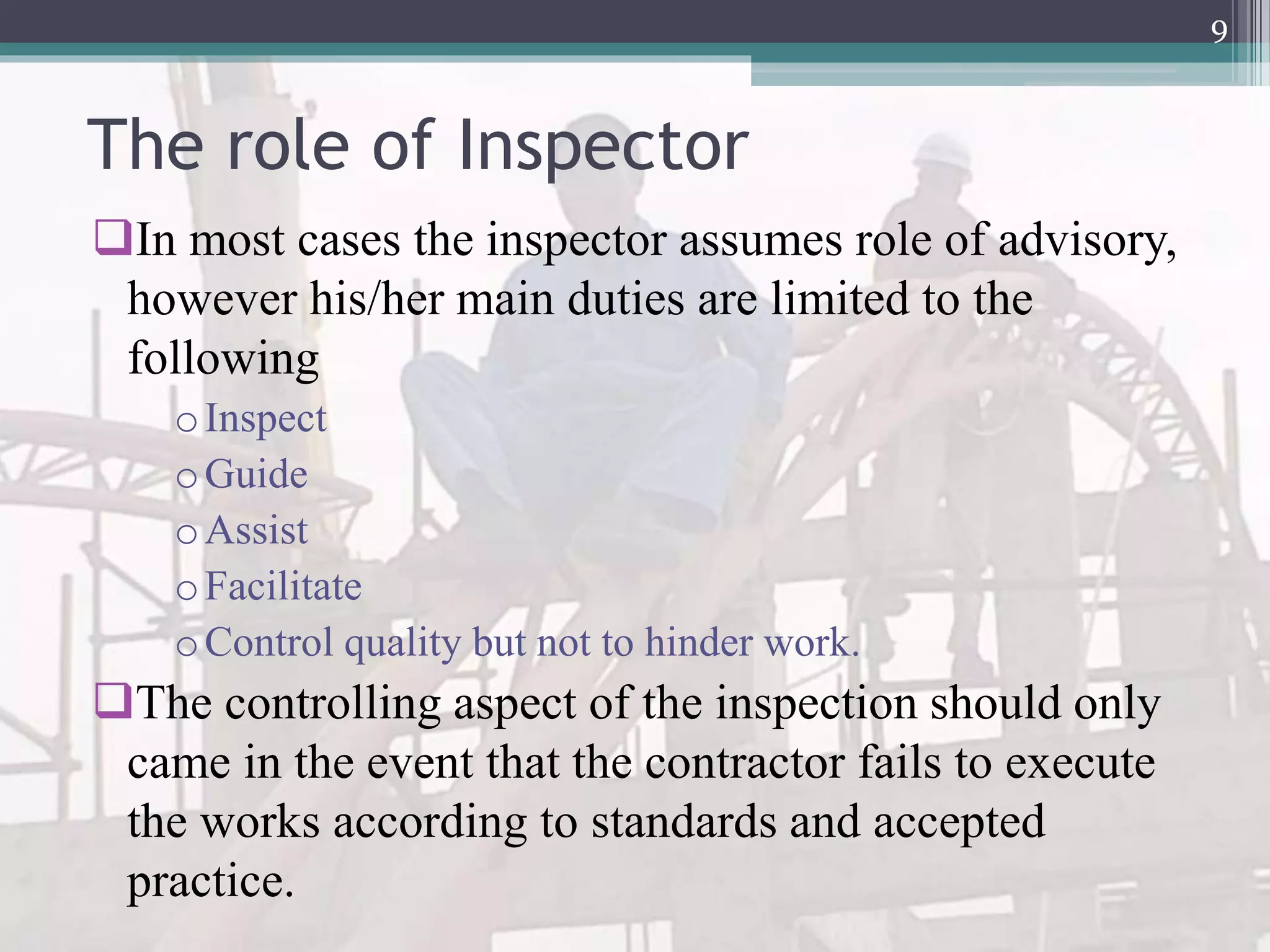 The role of Inspector
In most cases the inspector assumes role of advisory,
however his/her main duties are limited to the
following
oInspect
oGuide
oAssist
oFacilitate
oControl quality but not to hinder work.
The controlling aspect of the inspection should only
came in the event that the contractor fails to execute
the works according to standards and accepted
practice.
9
 