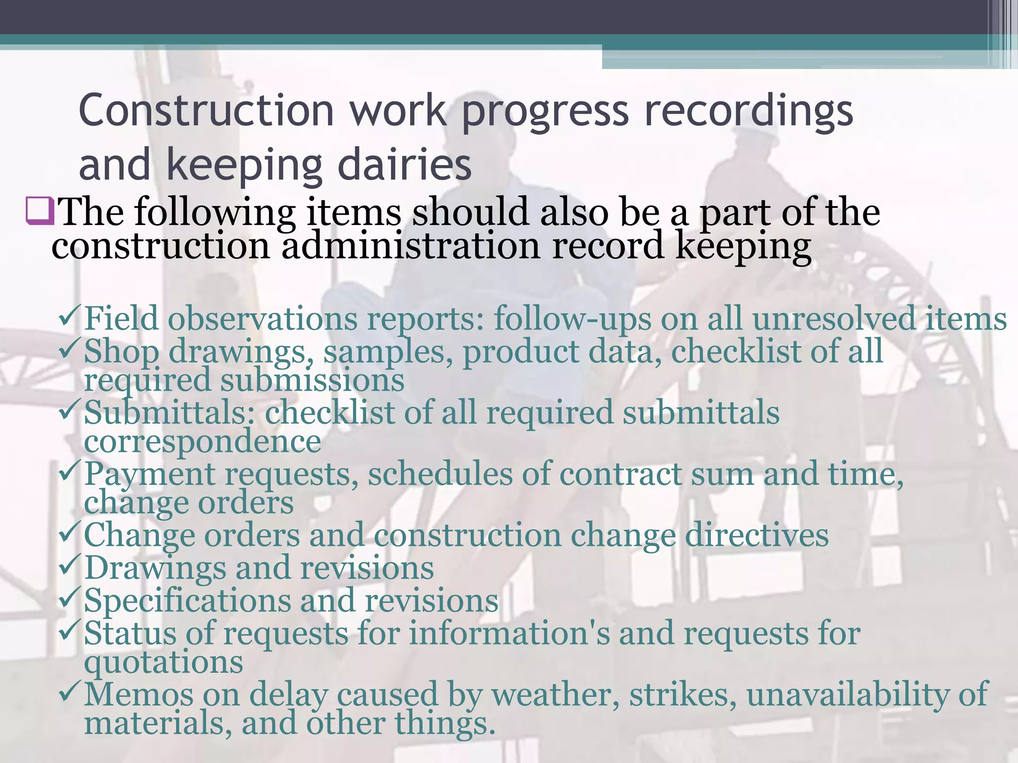 Construction work progress recordings
and keeping dairies
The following items should also be a part of the
construction administration record keeping
Field observations reports: follow-ups on all unresolved items
Shop drawings, samples, product data, checklist of all
required submissions
Submittals: checklist of all required submittals
correspondence
Payment requests, schedules of contract sum and time,
change orders
Change orders and construction change directives
Drawings and revisions
Specifications and revisions
Status of requests for information's and requests for
quotations
Memos on delay caused by weather, strikes, unavailability of
materials, and other things.
 