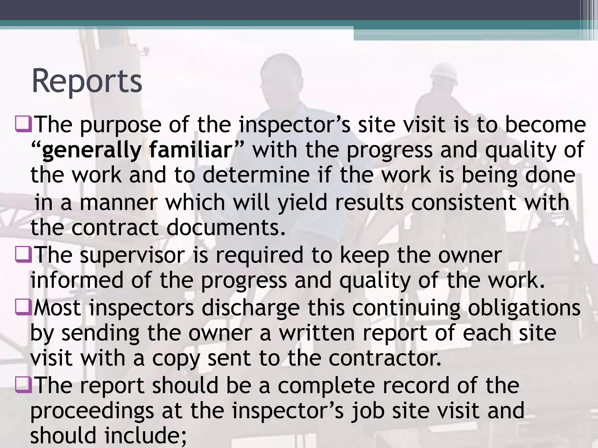 Reports
The purpose of the inspector’s site visit is to become
“generally familiar” with the progress and quality of
the work and to determine if the work is being done
in a manner which will yield results consistent with
the contract documents.
The supervisor is required to keep the owner
informed of the progress and quality of the work.
Most inspectors discharge this continuing obligations
by sending the owner a written report of each site
visit with a copy sent to the contractor.
The report should be a complete record of the
proceedings at the inspector’s job site visit and
should include;
 