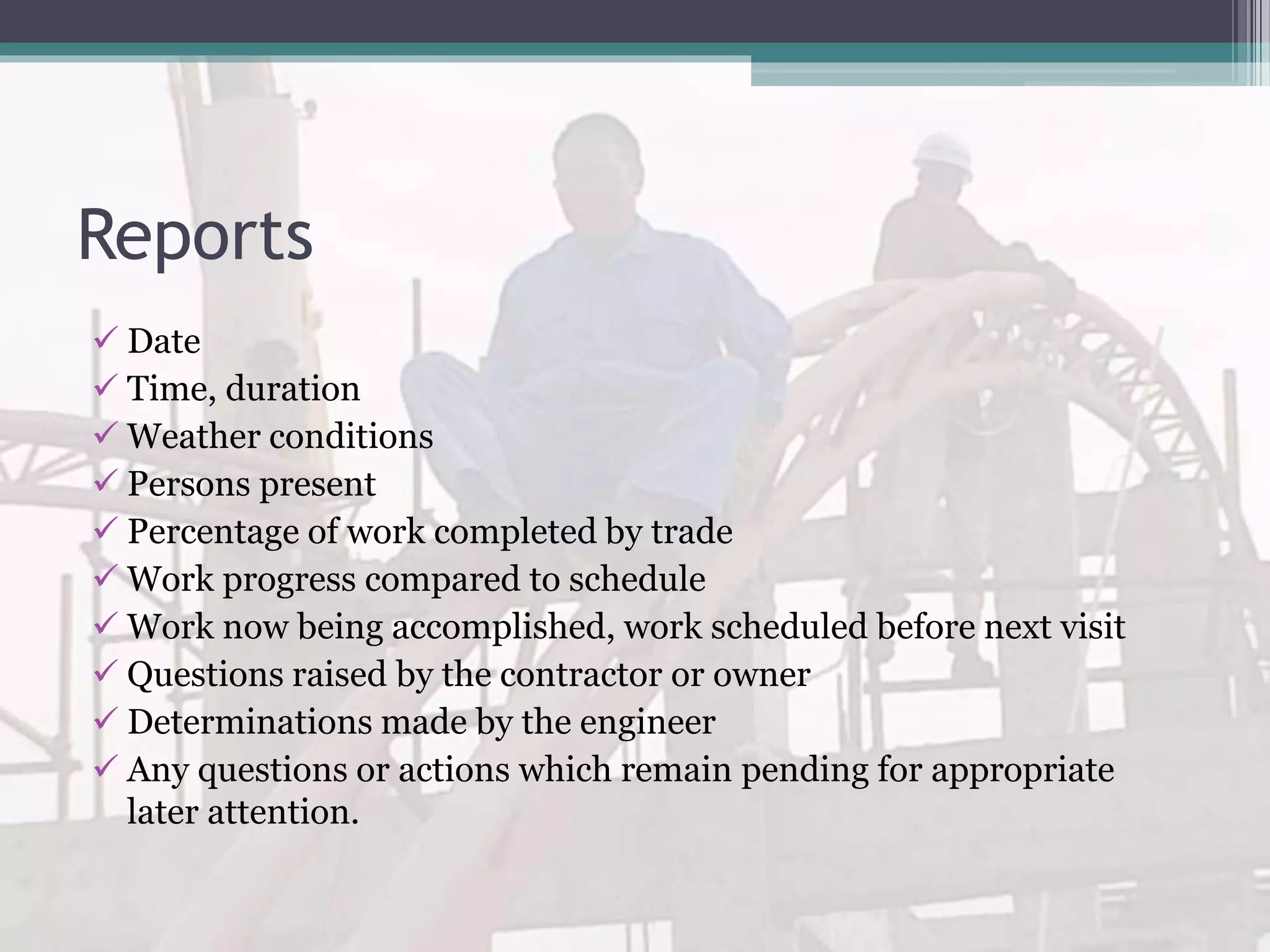 Reports
 Date
 Time, duration
 Weather conditions
 Persons present
 Percentage of work completed by trade
 Work progress compared to schedule
 Work now being accomplished, work scheduled before next visit
 Questions raised by the contractor or owner
 Determinations made by the engineer
 Any questions or actions which remain pending for appropriate
later attention.
 