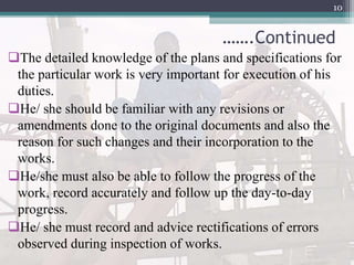 …….Continued
The detailed knowledge of the plans and specifications for
the particular work is very important for execution of his
duties.
He/ she should be familiar with any revisions or
amendments done to the original documents and also the
reason for such changes and their incorporation to the
works.
He/she must also be able to follow the progress of the
work, record accurately and follow up the day-to-day
progress.
He/ she must record and advice rectifications of errors
observed during inspection of works.
10
 