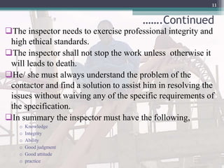…….Continued
The inspector needs to exercise professional integrity and
high ethical standards.
The inspector shall not stop the work unless otherwise it
will leads to death.
He/ she must always understand the problem of the
contactor and find a solution to assist him in resolving the
issues without waiving any of the specific requirements of
the specification.
In summary the inspector must have the following,
o Knowledge
o Integrity
o Ability
o Good judgment
o Good attitude
o practice
11
 