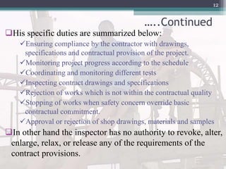 …..Continued
His specific duties are summarized below:
Ensuring compliance by the contractor with drawings,
specifications and contractual provision of the project.
Monitoring project progress according to the schedule
Coordinating and monitoring different tests
Inspecting contract drawings and specifications
Rejection of works which is not within the contractual quality
Stopping of works when safety concern override basic
contractual commitment.
Approval or rejection of shop drawings, materials and samples
In other hand the inspector has no authority to revoke, alter,
enlarge, relax, or release any of the requirements of the
contract provisions.
12
 