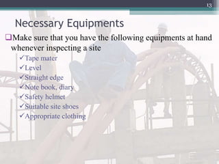 Necessary Equipments
Make sure that you have the following equipments at hand
whenever inspecting a site
Tape mater
Level
Straight edge
Note book, diary
Safety helmet
Suitable site shoes
Appropriate clothing
13
 