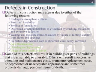 Defects in Construction
Defects in construction may appear due to either of the
following reasons
Inadequate strength or stiffness
Structural instability
Settling of foundations
Distressed structural members as evidenced by cracking, movement
and excessive deflection
Weather and moisture intrusion caused by failure of roofing, exterior
wall, floors and openings
Premature depreciation such as abnormal wear, decay, corrosion
Poor Workmanship
Un-adequate Supervision
Usage of poor quality material
Some of this defects will result in buildings or parts of buildings
that are unsuitable or unusable. Others will result in excessive
operating and maintenance costs, premature replacement costs,
or depreciated or unacceptable appearance and sometimes
property damage, personal injury or death.
14
 