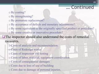 … Continued
o By coating?
o By strengthening?
o By premature replacement?
o By acceptance of defects and monetary adjustments?
o By some equivalent to the originally specified product or procedure?
o By some creative or innovative procedure?
The inspector should also understand the costs of remedial
measures.
o Costs of analysis and recommendation.
o Costs of Redesign works
o Costs of inspection and testing
o Costs of labor, material, equipment coordination
o Costs of consequential damages
o Costs due to loss of use of building
o Costs due to damage of personal injuries.
16
 