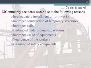 … Continued
Commonly accidents occur due to the following reasons
oIn-adequately installment of formworks
oImproper construction of temporary structures
oImproper nails
oUn-braced underground excavations
oImproper usage of equipments
oNegligence of the workers
oUn usage of safety equipments
18
 