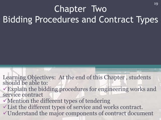 Chapter Two
Bidding Procedures and Contract Types
Learning Objectives: At the end of this Chapter , students
should be able to:
Explain the bidding procedures for engineering works and
service contract
Mention the different types of tendering
List the different types of service and works contract.
Understand the major components of contract document
19
 