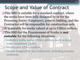 Scope and Value of Contract
This SBD is suitable for a standard contract, where
the works have been fully designed by or for the
Procuring Entity (Employer), prior to bidding, and the
Contractor will be responsible for construction only.
It is suitable for works valued at up to US$10 million.
This SBD for the Procurement of Works is not
suitable for the following situations:
Complex works under US$10 million, such as large
water treatment plants;
Works over US$10 million;
Works designed by the Contractor, including turnkey
contracts.
21
 