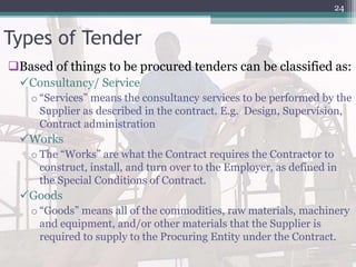 Types of Tender
Based of things to be procured tenders can be classified as:
Consultancy/ Service
o “Services” means the consultancy services to be performed by the
Supplier as described in the contract. E.g. Design, Supervision,
Contract administration
Works
o The “Works” are what the Contract requires the Contractor to
construct, install, and turn over to the Employer, as defined in
the Special Conditions of Contract.
Goods
o “Goods” means all of the commodities, raw materials, machinery
and equipment, and/or other materials that the Supplier is
required to supply to the Procuring Entity under the Contract.
24
 