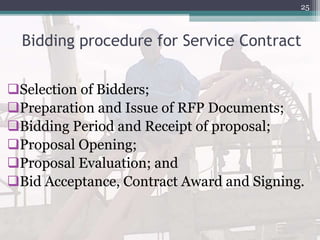 Bidding procedure for Service Contract
Selection of Bidders;
Preparation and Issue of RFP Documents;
Bidding Period and Receipt of proposal;
Proposal Opening;
Proposal Evaluation; and
Bid Acceptance, Contract Award and Signing.
25
 
